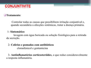 Tratamento:
Controlar todas as causas que possibilitem irritação conjuntival e,
quando secundária a afecções sistêmicas, tratar a doença primária.
1- Sintomático
lavagem com água boricada ou solução fisiológica para a retirada
da secreção.
2- Colírios e pomadas com antibióticos
cloranfenicol e gentamicina
3- Antiinflamatórios corticosteróides, o que reduz consideravelmente
a resposta inflamatória.
CONJUNTIVITE
 