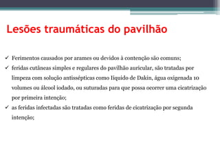 Lesões traumáticas do pavilhão
 Ferimentos causados por arames ou devidos à contenção são comuns;
 feridas cutâneas simples e regulares do pavilhão auricular, são tratadas por
limpeza com solução antissépticas como Iíquido de Dakin, água oxigenada 10
volumes ou álcool iodado, ou suturadas para que possa ocorrer uma cicatrização
por primeira intenção;
 as feridas infectadas são tratadas como feridas de cicatrização por segunda
intenção;
 