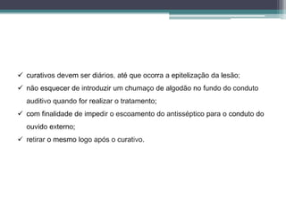  curativos devem ser diários, até que ocorra a epitelização da lesão;
 não esquecer de introduzir um chumaço de algodão no fundo do conduto
auditivo quando for realizar o tratamento;
 com finalidade de impedir o escoamento do antisséptico para o conduto do
ouvido externo;
 retirar o mesmo logo após o curativo.
 