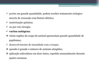  porém em grande quantidade, podem receber tratamento cirúrgico
através de ressecção com bisturi elétrico;
 cauterização química;
 ou por crio cirurgia.
 vacina autógena:
 várias regiões do corpo do animal apresentam grande quantidade de
papilomas;
 desenvolvimento de imunidade com o tempo;
 quando é grande o número de animais atingidos;
 aplicação subcutânea em dose única, repetida semanalmente durante
quatro semanas.
 
