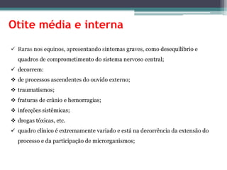 Otite média e interna
 Raras nos equinos, apresentando sintomas graves, como desequilíbrio e
quadros de comprometimento do sistema nervoso central;
 decorrem:
 de processos ascendentes do ouvido externo;
 traumatismos;
 fraturas de crânio e hemorragias;
 infecções sistêmicas;
 drogas tóxicas, etc.
 quadro clínico é extremamente variado e está na decorrência da extensão do
processo e da participação de microrganismos;
 