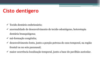 Cisto dentígero
 Tecido dentário embrionário;
 anormalidade de desenvolvimento de tecido odontógeno, heterotopia
dentária branquiógena;
 má-formação congênita;
 desenvolvimento lento, junto a porção petrosa do osso temporal, na região
frontal ou no seio paranasal;
 maior ocorrência localização temporal, junto a base do pavilhão auricular.
 