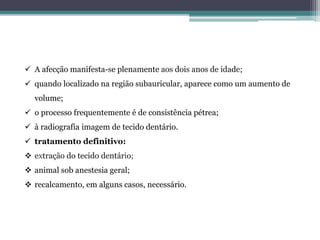  A afecção manifesta-se plenamente aos dois anos de idade;
 quando localizado na região subauricular, aparece como um aumento de
volume;
 o processo frequentemente é de consistência pétrea;
 à radiografia imagem de tecido dentário.
 tratamento definitivo:
 extração do tecido dentário;
 animal sob anestesia geral;
 recalcamento, em alguns casos, necessário.
 