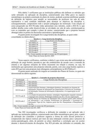 SEGeT – Simpósio de Excelência em Gestão e Tecnologia                                         11

         Pela tabela 3 verificamos que as instituições públicas não definem os métodos que
serão utilizados na aplicação da disciplina, caracterizando uma falha grave no aspecto
metodológico na própria construção do plano de ensino, podendo acarretar problemas quando
da definição da logistica para atender as necessidades do professor em sala de aula,
sujeitando-o a uma condição indefinida para alcançar os objetivos da disciplina e,
consequentemente, comprometer todo o projeto pedagógico da instituição. Com relação ao
curso pesquisado nas IES Privadas todas apresentam seus métodos, sendo a IES B é a que
melhor detalha como serão desenvolvidas as atividades em sala de aula, correlacionado-as
com os conteúdos que compõe o plano de ensino, caracterizando que a proposta buscará
abranger todos os pontos de discussões necessárias a aprendizagem.
         O quarto ponto investigado foi à carga horária das disciplinas, as quais estão
consolidadas na tabela abaixo:
                                Quadro 4 – Carga horária das disciplinas
                          Instituição            Carga Horária das Disciplinas
                        IES Pública A                       60 ha.
                        IES Pública B                       68 ha.
                        IES Pública C                       72 ha.
                        IES Privada A                       60 ha.
                        IES Privada B                       72 ha.
                        IES Privada C                       54 ha.
                      Obs.: Foram mantidos em sigilo os nomes das IES participante.
                        Fonte: Planos de Ensino das IES, 2009.

          Nesse aspecto verificamos, conforme a tabela 4, que existe uma não uniformidade na
definição da carga horária, percebe-se que são estabelecidos de acordo com a extensão da
ementa e em algumas situações de forma incoerente em relação à ementa, ou seja, há
instituições que apresentam uma proposta reduzida, porém, com uma carga horária superior a
outra IES que tem uma proposta mais abrangente, principalmente na IES Pública C.
          O quinto ponto analisado diz respeito ao conteúdo dos Planos de Ensino, os quais são
demonstrado na tabela seguinte:

                            Quadro 5 – Conteúdos da proposta educacional
      Instituição                             Carga Horária das Disciplinas
     IES Pública A      Não definido.
     IES Pública B      Não definido.
     IES Pública C      Não definido.
                        Teoria Geral dos Sistemas e Abordagem Sistêmica; Introdução aos Sistemas de
     IES Privada A      Informação; Sistemas de Informação nas Organizações; Conceitos de Tecnologia
                        de Informação; Sistemas de Informações Empresariais e As organizações na era
                        virtual.
                        A evolução do pensamento humano; estratégias; Organizações enquanto sistemas;
     IES Privada B      Linguagem dos sistemas; Modelagem dinâmica dos Sis e Sis nas organizações.
                        Noções básicas de Sistemas de Informação (SI); Conceitos gerais sobre sistemas
     IES Privada C      de informações e sua evolução, Profissionais da Informação e Tecnologia da
                        Informação; Tipos de Sis; Aspectos gerais dos Sis; Planejamento e Planejamento
                        dos Sis..
   Obs.: Foram mantidos em sigilo os nomes das IES participante.
    Fonte: Planos de Ensino das IES, 2009.

         Nas IES investigadas verifica-se a definição do conteúdo a ser aplicado não é
aplicado nas instituições públicas, caracterizando uma falha metodológica grave, pois, a partir
da definição dos conteúdos o professor organiza a forma de como deverá promover a
compreensão dos tópicos teóricos por meio de uma ordenação coerente para o processo de
ensino-aprendizagem, além, de permitir ao aluno identificar a correlação que vai ocorrer
durante o desenvolvimento da disciplina. Nas IES privadas são definidos os conteúdo, das
 