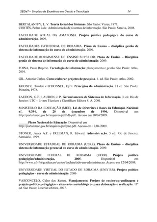 SEGeT – Simpósio de Excelência em Gestão e Tecnologia                           14



BERTALANFFY, L. V. Teoria Geral dos Sistemas. São Paulo: Vozes, 1977.
CORTÊS, Pedro Luiz. Administração de sistemas de informação. São Paulo: Saraiva, 2008.

FACULDADE ATUAL DA AMAZONIA. Projeto político pedagógico do curso de
administração. 2009.

FACULDADES CATHEDRAL DE RORAIMA. Plano de Ensino – disciplina gestão de
sistema de informação do curso de administração. 2009.

FACULDADE RORAIMENSE DE ENSINO SUPERIOR. Plano de Ensino – Disciplina
gestão de sistema de informação do curso de administração. 2009.

FOINA, Paulo Rogério. Tecnologia de informação: planejamento e gestão. São Paulo: Atlas,
2001.

GIL. Antonio Carlos. Como elaborar projetos de pesquisa. 4. ed. São Paulo: Atlas, 2002.

KOONTZ, Haroldo e O’DONNEL, Cyril. Princípios da administração. 11 ed. São Paulo:
Pioneira, 1978.

LAUDON, K.C.; LAUDON, J. P. Gerenciamento de Sistemas de Informação. 3. ed. Rio de
Janeiro: LTC – Livros Técnicos e Científicos Editora S. A, 2001.

MINISTERIO DA EDUCAÇÃO (MEC). Lei de Diretrizes e Bases da Educação Nacional
nº.      9.394,     de     20     de      dezembro       de     1996. Disponível em
http://portal.mec.gov.br/arquivos/pdf/ldb.pdf.. Acesso em 10/04/2009.

______Plano Nacional de Educação. Disponível em
http://portal.mec.gov.br/arquivos/pdf/pne.pdf. Acesso em 17/04/2009.

STONER, James A.F. e FREEMAN, R. Edward. Administração. 5 ed. Rio de Janeiro:
Santuário, 1999.

UNIVERSIDADE ESTADUAL DE RORAIMA (UERR). Plano de Ensino – disciplina
sistema de informação gerencial do curso de administração. 2009.

UNIVERSIDADE          FEDERAL        DE     RORAIMA       (UFRR).     Projeto    político
pedagógico/administração,                 2005.               Disponível              em
http://www.ufrr.br/graduacao/cursos/bacharelado-em-administracao. Acesso em 12/04/2009.

UNIVERSIDADE VIRTUAL DO ESTADO DE RORAIMA (UNIVIRR). Projeto político
pedagógico – curso de administração. 2006

VASCONCELO, Celso dos Santos. Planejamento: Projeto de ensino-aprendizagem e
projeto político pedagógico – elementos metodológicos para elaboração e realização. 17ª
ed. São Paulo: Libertad editora, 2007.
 
