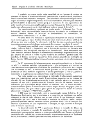 SEGeT – Simpósio de Excelência em Gestão e Tecnologia                               2



          A produção em massa exigiu maior capacidade do ser humano de acelerar os
processos de suporte as atividades industriais, pois controlar os resultados das empresas se
tornou cada vez mais complexo e abrangente. Como resultado a revolução tecnológica voltou-
se para a automação de processo por meio do uso de computadores, esta analogia é defendida
por Batista (2006, p. 2) quando comenta que [...] “a automação foi uma argumentação do
poder mental dos homens, uma amplificação do poder cerebral, que visa deslocar pessoas para
tarefas mais nobres, como o uso da criatividade e do poder de tomada de decisões”.
          Essa transformação tem continuado até os dias atuais, e é chamada de a “Era da
Informação”, sendo responsável pelas mudanças imposta à sociedade, por conseqüente tem
alterado conceitos, formas de produção, de entretenimento, de comunicação, de
comercialização e educação (BATISTA, 2006).
          Por conta dessa nova realidade as organizações alcançaram um nível de eficiência
muito superior, pois, os meios de obter informação foram diversificados, Côrtes (2008, p.18)
afirma que com essa revolução “as informações pode fluir de maneira muito mais eficiente
dentro das empresas, contribuindo para a otimização dos processos e a redução de custos”.
          Adequando essa realidade para a educação e em concordância com os autores
citados, podemos deduzir a importância que a informação representa na formação dos
profissionais da área de negócios, em especial da Administração. Estes profissionais tem
como atribuição aplicar os princípios da Administração com enfoque de gerar resultados, seja
pela eficácia em atender o cliente ou pela eficiência de aumentar a produtividade com
qualidade, de forma a superar as expectativas desses clientes, exigindo das Instituições de
Ensino Superior (IES) capacidade de forma profissionais aderentes a esta nova forma de gerir
negócio.
          As IES têm como referência para construir seus projetos pedagógicos, as diretrizes
do MEC e o anseio da sociedade representado pelas exigências impostas pelo mercado, as
quais determinam as competências e habilidade dos profissionais que necessita. Para cumprir
com as diretrizes do MEC as instituições buscam por meio do uso do planejamento para
estabelecer um único norteador no processo de ensino-aprendizagem e, com isso, garantir o
atendimento as exigências da sociedade em relação ao profissional que necessita.
          Para tentar atender essas necessidades, a elaboração do planejamento pedagógico
passa pela percepção por parte do sujeito de proporcionar mudanças, que no contexto da
educação, há com freqüência descrença anterior e mais profunda, não com o planejamento
enquanto tal, mas com a própria educação, deixando claro não há processo, técnica ou
instrumento que faça milagres. O que existem são caminhos, mais ou menos adequados.
Como instrumento prático as instituições utilizam do Projeto Político Pedagógico (PPP) ou
Projeto Educativo (PE) para definir o plano global das organizações dentro do contexto
educacional e pedagógico (VASCONCELLO, 2007).
          O PPP pode ser interpretado como a sistematização, nunca definitiva, de um
Planejamento Participativo que se aperfeiçoa e se concretiza na caminhada, que define
claramente o tipo de ação educativa que se quer realizar. É um instrumento teórico-
metodológico que serve para a intervenção e mudança da realidade, porém, existem
problemas associados a fatores internos e externos, que variam desde a falta de condições e de
liberdade a professores aos que simplesmente se entregam, ou seja, desistem de lutar por
conta de pressões equivocadas.
          No desenvolvimento do PPP os professores definem o conteúdo dos Planos de
Ensino que nortearam a condução do aprendizado em sala de aula, nesse momento é
caracterizado como pretendem alcançar os objetivos estabelecidos para formar o profissional
da administração, podendo ser a grande problemática no processo de educação em função dos
fatores já relacionado e, também, pela rotatividade de professores nas instituições.
 