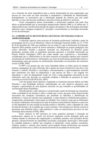 SEGeT – Simpósio de Excelência em Gestão e Tecnologia                               4

ser o elemento de maior importância para a correta interpretação de uma organização, que
precisa ser vista como um fator associado à competência e habilidade do Administrador,
principalmente, se associarmos que a informação depende do contexto que está sendo
aplicada, ou seja, não há como estabelecer uma única forma de defini-la e utilizá-la.
         Como conseqüência dessas necessidades o profissional moderno não pode ficar
alheio as potencialidade que as tecnologias proporcionam, Batista (2006, p. 6) afirma que “é
imprescindível que o profissional entenda do negócio da empresa e das tecnologias para poder
aplicá-las como vantagem competitiva”, principal e essencialmente as tecnologia associadas
ao uso da informação.

2.2 A IMPORTANCIA DO ESTUDO DA GESTÃO DA TECNOLOGIA PARA O
ADMINSITRADOR.
          A educação superior como processo de formação profissional é definido a partir da
promulgação da nova Lei de Diretrizes e Bases da Educação Nacional (LDB), Lei nº. 9.394,
de 20 de dezembro de 1996, que estabelece em seu artigo 53, que as Instituições de Educação
Superior (IES) poderão exercer de forma autônoma a elaboração do projeto pedagógico dos
cursos oferecidos, fixando a proposta curricular em observância às diretrizes gerais
pertinentes, portanto todas as instituições precisam apresenta a sociedade interessada um
Projeto Político Pedagógico (PPP) que venha atender suas expectativas e necessidades
considerando que o conhecimento sé um fator essencial na formação superior para construir
socialização de conhecimentos e informações, por meio de profissionais qualificados técnica e
humanamente, para que possam ser politicamente interessados em discussões dos interesses
sociais (UFRR, 2005).
          O PPP é um projeto que tem como finalidade definir as linhas gerais de atuação
política e pedagógica do curso oferecido, não é apenas um marco referencial e nem deve visar
somente o contexto filosófico e sociológico, costumeiramente e equivocadamente utilizado
para caracterizar um ideal ou diagnosticar o que precisa ser feito e sim resgatar nos
educadores o valor do planejamento tendo em vista a carga pragmática decorrente de sua
elaboração, qual seja, devendo ser concluído mediante a definição de propostas de ações
concretas na escola (VASCOCELLO, 2007).
          Com um projeto dessa natureza e magnitude as instituições buscam definir sua linha
filosófica e suas finalidades políticas, materializadas em seus objetivos educativos para
assegura a apresentação de uma proposta curricular em que contenha as possibilidades de
concretização dessas finalidades.
          Filosoficamente a ação educativa é caracterizada a partir da formação da consciência
sobre a realidade do ser humano e sobre o mundo que a cerca, que para serem desenvolvidas
necessitam das condições sistemáticas que permitam ao individuo a identificação de
problemas e a busca de soluções mais adequadas. A ação educativa é definida para garantir a
compreensão, interpretação e intervenção na realidade. Esse contexto exige que as instituições
de ensino estabeleçam uma proposta de ação de natureza essencialmente educativa e para isso
as IES dependem de uma tomada de posição política e filosófica, vindo a depender da visão
do ideal de homem e de sociedade que se quer construir. Uma tomada essa decisão é possível
apresentar uma definição sobre a ação educativa e sobre as características que deve ter uma
instituição desta natureza (UFFR, 2005).
          Neste contexto as IES precisam ter como propósito principal a formação de
profissionais, capazes de se inserir nos diversos segmentos sociais propondo ações que
venham atender os interesses das organizações e sociedade, portanto, seus princípios devem
garantir o desenvolvimento de capacidades associadas a percepção, observação e intervenção
na realidade dinâmica e global, que compõem as dimensões: social, política, econômica,
religiosa, jurídica e cultural, pois somente assim poderão formar profissionais que possam
participar de forma ativa e efetiva do desenvolvimento da sociedade em fazem parte.
 
