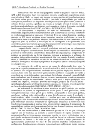 SEGeT – Simpósio de Excelência em Gestão e Tecnologia                                5

          Para colocar o País em um nível que permita atender as exigências e desafios do Séc.
XXI, as IES têm muito a fazer, pois precisamos encontrar soluções para os problemas atuais
associados às atividades e a própria vida humana, portanto, precisam abrir um horizonte para
um futuro melhor para a sociedade brasileira, reduzindo as desigualdades por meio da
formação dos profissionais do magistério; a formação dos quadros profissionais, científicos e
culturais de nível superior, a produção de pesquisa e inovação, a busca de solução para os
problemas atuais são funções que destacam a universidade no objetivo de projetar a sociedade
brasileira num futuro melhor (PLANO NACIONAL DE EDUCAÇÃO, 2000).
          Ao considerarmos a importância do papel do administrador no contexto já
mencionado, enquanto profissional comprometido com os interesses da sociedade respeitando
as peculiaridades regionais e locais, este profissional dever um caráter abrangente e eclético,
portanto, as IES devem reconhece como imperativo capacitar profissionais, na área de
administração, com formação básica adequada, buscando dotá-los de uma visão crítica, com
capacidade plena de avaliação e reavaliação de seu desempenho e de ajustamento, com
competência, às novas exigências geradas pelo avanço científico e tecnológico e as exigências
conjunturais em permanente evolução (UFRR, 2005).
          proposta final é estabelecer um perfil profissional sustentado por um embasamento
teórico que assegure o desenvolvimento de um conjunto de competências e habilidades que
possibilite a compreensão e a interpretação da realidade das organizações; a compreensão do
processo de administração de forma integrada, sistêmica e estratégica, a utilização do
raciocínio lógico, crítico e analítico; a capacidade de lidar com modelos de gestão inovadores;
enfim, a capacidade de tomada de decisão em um mundo diversificado e interdependente,
através da ordenação de atividades e programas e da seleção de formas e conteúdos adequada
às ações previstas.
          A construção do perfil do egresso do curso de administração deve visar “a
capacitação e aptidão para compreender as questões científicas, técnicas, sociais e econômicas
da produção e de seu gerenciamento, observados níveis graduais do processo de tomada de
decisões, bem como para desenvolver gerenciamento qualitativo e adequado, revelando a
assimilação de novas informações e apresentando flexibilidade intelectual e adaptabilidade
contextualizada no trato de situações diversas, presentes ou emergentes, nos vários segmentos
do campo de atuação do administrador”. Baseado nesse perfil o projeto pedagógico deve
contem seus objetivos, conteúdos, proposta metodológica, proposta de avaliação ensino -
aprendizagem, bem como a bibliografia mínima necessária, que formam a proposta curricular
do Curso de Administração (LDB/CES/CNE 67/2003, 134/2003 e 04/2005).
          O profissional da administração deve apresentar um perfil genérico que atendas
internalização de valores de responsabilidade social, justiça e ética profissional; sólida
formação humanística e visão global que o habilite a compreender o meio social, político,
econômico e cultural onde está inserido e a tomar decisões em um mundo diversificado e
interdependente; sólida formação técnica e científica para atuar na administração das
organizações, além de desenvolver atividades específicas da prática profissional; competência
para empreender, analisando criticamente as organizações, antecipando e promovendo suas
transformações; capacidade de atuar de forma interdisciplinar; capacidade de compreensão da
necessidade do contínuo aperfeiçoamento profissional e do desenvolvimento da autoconfiança
(MINISTÉRIO DA EDUCAÇÃO E DESPORTO, 2004).
          Por fim, resumidamente, a LDB estabelece que em seu Art. 43 que a educação
superior tem por finalidade de estimular o desenvolvimento do espírito científico e do
pensamento reflexivo; formar pessoas aptas para a inserção em setores profissionais e para a
participação no desenvolvimento da sociedade brasileira; incentivar o desenvolvimento do
entendimento do homem e do meio em que vive; suscitar o desejo permanente de
aperfeiçoamento profissional por meio de uma estrutura intelectual sistematizadora do
conhecimento de cada geração; estimular o conhecimento dos problemas do mundo presente,
 