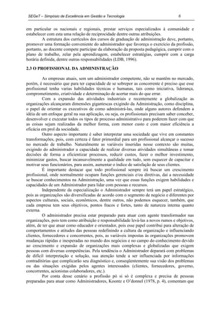 SEGeT – Simpósio de Excelência em Gestão e Tecnologia                               6

em particular os nacionais e regionais, prestar serviços especializados à comunidade e
estabelecer com esta uma relação de reciprocidade dentre outras atribuições.
         A estrutura dos currículos dos cursos de graduação de administração deve, portanto,
promover uma formação conveniente do administrador que favoreça o exercício da profissão,
portanto, ao docente compete participar da elaboração da proposta pedagógica, cumprir com o
plano de trabalho, zelar pela aprendizagem, estabelecer estratégias, cumprir com a carga
horária definida, dentre outras responsabilidades (LDB, 1996).

2.3 O PROFISSIONAL DA ADMINISTRAÇÃO

          As empresas atuais, sem um administrador competente, não se mantêm no mercado,
porém, é necessário que para ter capacidade de se sobrepor as concorrente é preciso que esse
profissional tenha varias habilidades técnicas e humanas, tais como iniciativa, liderança,
comprometimento, criatividade e determinação de acertar mais do que errar.
          Com a expansão das atividades industriais e recentemente a globalização as
organizações alcançaram dimensões gigantescas exigindo da Administração, como disciplina,
o papel de orientar os executivos de como administrá-las, onde alguns autores defendem a
idéia de um enfoque geral na sua aplicação, ou seja, os profissionais precisam saber conceber,
desenvolver e executar todos os tipos de processo administrativo para poderem fazer com que
as coisas sejam realizadas da melhor forma, com menor custo e com maior eficiência a
eficácia em prol da sociedade.
          Outro aspecto importante é saber interpretar uma sociedade que vive em constantes
transformações, pois, com certeza é fator primordial para um profissional alcançar o sucesso
no mercado de trabalho. Naturalmente as variáveis inseridas nesse contexto são muitas,
exigindo do administrador a capacidade de realizar diversas atividades simultâneas e tomar
decisões de forma a eficientizar processos, reduzir custos, fazer o melhor investimento,
minimizar gastos, buscar incansavelmente a qualidade em tudo, sem esquecer de capacitar e
motivar seus funcionários, para assim, aumentar o índice de satisfação de seus clientes.
          É importante destacar que todo profissional sempre irá buscar um crescimento
profissional, onde normalmente ocupam funções gerenciais e/ou diretivas, daí a necessidade
se buscar conhecimentos na Administração, uma vez que essas funções exigem habilidades e
capacidades de um Administrador para lidar com pessoas e recursos.
          Independente da especialização o Administrador sempre terá um papel estratégico,
pois as organizações são diversificadas de acordo com o segmento de negócio e diferentes por
aspectos culturais, sociais, econômicos, dentre outros, não podemos esquecer, também, que
cada empresa tem seus objetivos, pontos fracos e fortes, tanto de natureza interna quanto
externa.
          O administrador precisa estar preparado para atuar com agente transformador nas
organizações, pois tem como atribuição e responsabilidade levá-las a novos rumos e objetivos,
além, de ter que atuar como educador e orientador, pois esse papel contribui para alteração de
comportamentos e atitudes das pessoas redefinindo a cultura da organização e influenciando
clientes, fornecedores e concorrentes, pois, as variáveis impostas às organizações promovem
mudanças rápidas e inesperadas no mundo dos negócios e no campo do conhecimento devido
ao crescimento e expansão de organizações mais complexas e globalizadas que exigem
pessoas com diversas competências. Pela tendência o Administrador deparará com problemas
de difícil interpretação e solução, sua atenção tende a ser influenciada por informações
contraditórias que complicarão seu diagnóstico e, conseqüentemente sua visão dos problemas
ou das situações exigidas pelos agentes interessados (clientes, fornecedores, governo,
concorrentes, acionistas colaboradores, etc.).
          Por conta desse cenário a profissão pó si só é complexa e precisa de pessoas
preparadas para atuar como Administradores, Koontz e O’donnel (1978, p. 4), comentam que
 