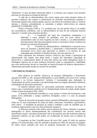 SEGeT – Simpósio de Excelência em Gestão e Tecnologia                                 7

Administrar “é uma atividade sobremodo difícil, e os homens que ocupam essas posições
precisam ser eficientes na tomada de decisões”.
         A cada dia os administradores têm menos tempo para tomar decisões dentro de
questões complexas que exigem o conhecimento de elementos desconhecidos enquanto o
interessado aguarda uma resposta rápida e precisa, sem deixar de considerar todas as variáveis
internas e externas, principalmente as associadas à própria sobrevivência da empresa
(KOONTZ E O’DONNEL 1978).
         Stoner e Freeman (1999, p. 11), acreditam que “ser um gerente eficaz é, na melhor
das circunstâncias, trabalhoso, mas os administradores de hoje em dia enfrentam desafios
especiais” e ressalta como principais desafios:
                      a)      a competição por parte das companhias estrangeiras [...]
            dedicadas a trazer produtos de qualidade, com um custo menor, para
            consumidores cada vez mais exigentes em todo o mundo. [...] os administradores
            precisam pensar além das preocupações locais ou nacionais e tentar visualizar sua
            posição na economia internacional.
                      b)      O desafio dos administradores e trabalhadores a procurar novos
            meios de aumentar a produtividade [...] repensando o relacionamento interno e
            procurando novos meios para aproveitar os talentos e os recursos de cada
            empregado para enfrentar os desafios de hoje e dos que estão por vir.
         Pelas exposições dos elementos teóricos verifica-se que formar o profissional da
administração será sempre uma árdua tarefa e exigirá dos educadores capacidade de
desenvolver o conhecimento dentro de uma base teórica que tenha abrangência desde as
abordagens clássicas até as mais modernas discussões sobre as competências e habilidades
que esses profissionais devam ter associada ao desenvolvimento de práticas educacionais e
empresariais para poder atender aos anseios da sociedade.

3 MÉTODO DA PESQUISA

          Pela natureza do trabalho utilizou-se de pesquisa bibliográfica e documental,
segundo Gil (2002, p. 44), “pesquisa bibliográfica é a que trabalha com textos livros, artigos
de jornal e ou revistas manuscritos”, portanto é recomendada para elaboração de
interpretações de teorias associadas a um determinado tema investigado abstraindo referências
conseqüentes de discussões pertinentes.
          O material utilizado dever ser selecionado, permitindo estabelecer um plano de
leitura e que, eventualmente, poderão servir à fundamentação teórica do estudo, dando suporte
a todas as fases da pesquisa (GIL, 2002).
          A pesquisa documental assemelha-se a esta, porém, as fontes são documentos e não
apenas livros publicados e artigos científicos divulgados, como é o caso da pesquisa
bibliográfica.
          Apesar de necessitar da pesquisa teórica, portanto bibliográfica, esta pesquisa requer
ainda um ou mais instrumentos de coleta de dados: entrevistas, formulários, questionários,
entre outros. A finalidade da pesquisa de campo é trabalhar a parte da realidade que se
manifesta empiricamente e por isso mais facilmente manejável.
          A diferença essencial entre ambos está na natureza das fontes. Enquanto a pesquisa
bibliográfica se utiliza fundamentalmente das contribuições dos diversos autores obre
determinado assunto, a pesquisa documental vale-se de materiais que não receberam ainda um
tratamento analítico, ou que ainda podem ser ré-elaborado de acordo com os objetos da
pesquisa.
          O município de Boa Vista/RR possui 06 (seis) IES, sendo 03 (três) de natureza
pública e 03 (três) privadas, onde foi realizada a pesquisa em 100% do universo investigado.
Os dados foram coletados por meio de pesquisa documental nos Projetos Políticos
 