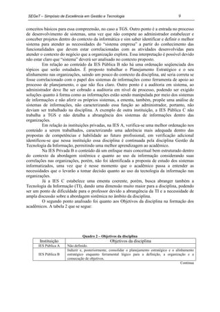 SEGeT – Simpósio de Excelência em Gestão e Tecnologia                                        9

conceitos básicos para essa compreensão, no caso a TGS. Outro ponto é a entrada no processo
de desenvolvimento de sistemas, uma vez que não compete ao administrador estabelecer e
conceber projetos dentro do contexto da informática e sim saber identificar e definir o melhor
sistema para atender as necessidades do “sistema empresa” a partir do conhecimento das
funcionalidades que devem estar correlacionadas com as atividades desenvolvidas para
atender o contexto do negócio que a organização explora. Essa interpretação é possível devido
não estar claro que “sistema” deverá ser analisado no contexto proposto.
         Em relação ao conteúdo da IES Pública B não há uma ordenação seqüenciada dos
tópicos que serão estudados. É proposto trabalhar o Planejamento Estratégico e o seu
alinhamento nas organizações, saindo um pouco do contexto da disciplina, até seria correta se
fosse correlacionado com o papel dos sistemas de informações como ferramenta de apoio ao
processo de planejamento, o que não fica claro. Outro ponto é a auditoria em sistema, ao
administrador deve lhe ser cobrado a auditoria em nível de processo, podendo ser exigido
soluções quanto à forma como as informações estão sendo manipulada por meio dos sistemas
de informações e não aferir os próprios sistemas, a ementa, também, propõe uma análise de
sistemas de informações, não caracterizando essa função ao administrador, portanto, não
deviam ser trabalhado na disciplina. A exemplo de outra instituição, a IES Pública C não
trabalha a TGS e não detalha a abrangência dos sistemas de informações dentro das
organizações.
         Em relação às instituições privadas, na IES A, verifica-se uma melhor ordenação nos
conteúdo a serem trabalhados, caracterizando uma aderência mais adequada dentro das
propostas de competências e habilidade ao futuro profissional, em verificação adicional
identificou-se que nessa instituição essa disciplina é continuada pela disciplina Gestão da
Tecnologia da Informação, permitindo uma melhor aprendizagem ao acadêmico.
         Na IES Privada B o conteúdo dá um enfoque mais conceitual bem estruturado dentro
do contexto da abordagem sistêmica e quanto ao uso da informação considerando suas
correlações nas organizações, porém, não foi identificada a proposta de estudo dos sistemas
informatizados, uma vez que é nesse momento que o acadêmico passa a entender as
necessidades que o levarão a tomar decisão quanto ao uso da tecnologia da informação nas
organizações.
         Já a IES C estabelece uma ementa coerente, porém, busca abranger também a
Tecnologia da Informação (TI), dando uma dimensão muito maior para a disciplina, podendo
ser um ponto de dificuldade para o professor devido a abrangência da TI e a necessidade de
ampla discussão sobre a abordagem sistêmica no âmbito da disciplina.
         O segundo ponto analisado foi quanto aos Objetivos da disciplina na formação dos
acadêmicos. A tabela 2 que se segue:




                                Quadro 2 – Objetivos da disciplina
       Instituição                                Objetivos da disciplina
      IES Pública A    Não definido.
                       Induzir e, posteriormente, consolidar o planejamento estratégico e o alinhamento
      IES Pública B    estratégico enquanto ferramental lógico para a definição, a organização e a
                       consecução de objetivos.
                                                                                                Continua
 