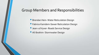 Group Members and Responsibilities
 Brendan Hein-Water Reticulation Design
 Fabrice Kamdem-Sewer Reticulation Design
 Jean v.dVyver- Roads Service Design
 Ali Ibrahim- Stormwater Design
 