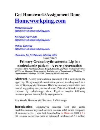 Get Homework/Assignment Done
Homeworkping.com
Homework Help
https://www.homeworkping.com/
Research Paper help
https://www.homeworkping.com/
Online Tutoring
https://www.homeworkping.com/
click here for freelancing tutoring sites
Case report
Primary Granulocytic sarcoma Lip in a
nonleukemic patient - A rare presentation
Srivastava kirti, Paul Sayan, Gupta Deepak,Tripathi A K*,Goel Madhu Mati**Pant
MC,Verma Jitendra. Department of Radiotherapy ,*Department of Medicine ,**
Department of Pathology. CSMMU (formerly KGMU),lucknow
Abstract- A sixty year old male presented with a swelling in the
upper lip. On cytological examination patient was diagnosed as a
case of Granulocytic Sarcoma. His bone marrow examination was
normal suggesting no systemic disease. Patient achieved complete
response by radiotherapy alone. Eighteen months following
treatment patient is completely asymptomatic.
Key Words: Granulocytic Sarcoma, Radiotherapy
Introduction Granulocytic sarcoma (GS) also called
myeloblastoma or myeloid sarcoma is a rare solid tumor composed
of immature cells. It was first described by A. Burns in 1811 ( 5 ).
GS is a rare occurrence with an estimated incidence of .7 / million
1
 