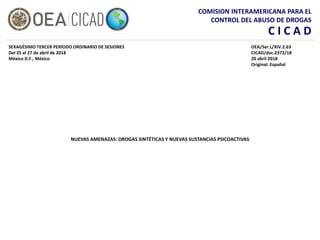 COMISION INTERAMERICANA PARA EL
CONTROL DEL ABUSO DE DROGAS
C I C A D
NUEVAS AMENAZAS: DROGAS SINTÉTICAS Y NUEVAS SUSTANCIAS PSICOACTIVAS
SEXAGÉSIMO TERCER PERÍODO ORDINARIO DE SESIONES
Del 25 al 27 de abril de 2018
México D.F., México
OEA/Ser.L/XIV.2.63
CICAD/doc.2372/18
20 abril 2018
Original: Español
 