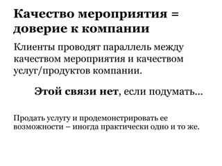 Качество мероприятия =
доверие к компании
Клиенты проводят параллель между
качеством мероприятия и качеством
услуг/продуктов компании.
Этой связи нет, если подумать…
Продать услугу и продемонстрировать ее
возможности – иногда практически одно и то же.
 