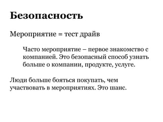 Безопасность
Мероприятие = тест драйв
Часто мероприятие – первое знакомство с
компанией. Это безопасный способ узнать
больше о компании, продукте, услуге.
Люди больше бояться покупать, чем
участвовать в мероприятиях. Это шанс.
 