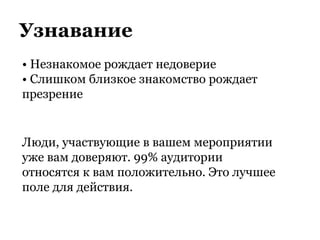 Узнавание
• Незнакомое рождает недоверие
• Слишком близкое знакомство рождает
презрение
Люди, участвующие в вашем мероприятии
уже вам доверяют. 99% аудитории
относятся к вам положительно. Это лучшее
поле для действия.
 