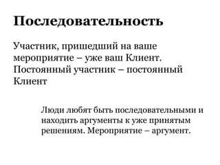 Последовательность
Участник, пришедший на ваше
мероприятие – уже ваш Клиент.
Постоянный участник – постоянный
Клиент
Люди любят быть последовательными и
находить аргументы к уже принятым
решениям. Мероприятие – аргумент.
 