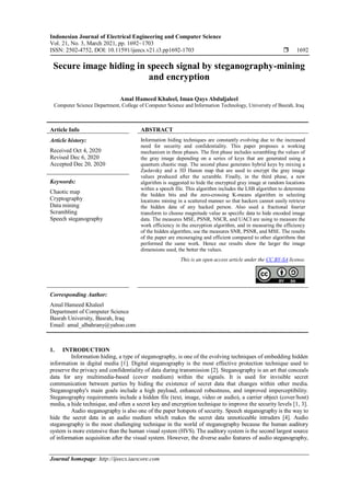 Indonesian Journal of Electrical Engineering and Computer Science
Vol. 21, No. 3, March 2021, pp. 1692~1703
ISSN: 2502-4752, DOI: 10.11591/ijeecs.v21.i3.pp1692-1703  1692
Journal homepage: http://ijeecs.iaescore.com
Secure image hiding in speech signal by steganography-mining
and encryption
Amal Hameed Khaleel, Iman Qays Abduljaleel
Computer Science Department, College of Computer Science and Information Technology, University of Basrah, Iraq
Article Info ABSTRACT
Article history:
Received Oct 4, 2020
Revised Dec 6, 2020
Accepted Dec 20, 2020
Information hiding techniques are constantly evolving due to the increased
need for security and confidentiality. This paper proposes a working
mechanism in three phases. The first phase includes scrambling the values of
the gray image depending on a series of keys that are generated using a
quantum chaotic map. The second phase generates hybrid keys by mixing a
Zaslavsky and a 3D Hanon map that are used to encrypt the gray image
values produced after the scramble. Finally, in the third phase, a new
algorithm is suggested to hide the encrypted gray image at random locations
within a speech file. This algorithm includes the LSB algorithm to determine
the hidden bits and the zero-crossing K-means algorithm in selecting
locations mining in a scattered manner so that hackers cannot easily retrieve
the hidden data of any hacked person. Also used a fractional fourier
transform to choose magnitude value as specific data to hide encoded image
data. The measures MSE, PSNR, NSCR, and UACI are using to measure the
work efficiency in the encryption algorithm, and in measuring the efficiency
of the hidden algorithm, use the measures SNR, PSNR, and MSE. The results
of the paper are encouraging and efficient compared to other algorithms that
performed the same work. Hence our results show the larger the image
dimensions used, the better the values.
Keywords:
Chaotic map
Cryptography
Data mining
Scrambling
Speech steganography
This is an open access article under the CC BY-SA license.
Corresponding Author:
Amal Hameed Khaleel
Department of Computer Science
Basrah University, Basrah, Iraq
Email: amal_albahrany@yahoo.com
1. INTRODUCTION
Information hiding, a type of steganography, is one of the evolving techniques of embedding hidden
information in digital media [1]. Digital steganography is the most effective protection technique used to
preserve the privacy and confidentiality of data during transmission [2]. Steganography is an art that conceals
data for any multimedia-based (cover medium) within the signals. It is used for invisible secret
communication between parties by hiding the existence of secret data that changes within other media.
Steganography's main goals include a high payload, enhanced robustness, and improved imperceptibility.
Steganography requirements include a hidden file (text, image, video or audio), a carrier object (cover/host)
media, a hide technique, and often a secret key and encryption technique to improve the security levels [1, 3].
Audio steganography is also one of the paper hotspots of security. Speech steganography is the way to
hide the secret data in an audio medium which makes the secret data unnoticeable intruders [4]. Audio
steganography is the most challenging technique in the world of steganography because the human auditory
system is more extensive than the human visual system (HVS). The auditory system is the second largest source
of information acquisition after the visual system. However, the diverse audio features of audio steganography,
 