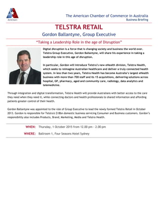 TELSTRA RETAIL
Gordon Ballantyne, Group Executive
“Taking a Leadership Role in the age of Disruption”
Digital disruption is a force that is changing society and business the world over.
Telstra Group Executive, Gordon Ballantyne, will share his experience in taking a
leadership role in this age of disruption.
In particular, Gordon will introduce Telstra’s new eHealth division, Telstra Health,
which seeks to reimagine Australian healthcare and deliver a truly connected health
system. In less than two years, Telstra Health has become Australia’s largest eHealth
business with more than 700 staff and its 15 acquisitions, delivering solutions across
hospital, GP, pharmacy, aged and community care, radiology, data analytics and
telemedicine.
Through integration and digital transformation, Telstra Health will provide Australians with better access to the care
they need when they need it, while connecting doctors and health professionals to shared information and affording
patients greater control of their health.
Gordon Ballantyne was appointed to the role of Group Executive to lead the newly formed Telstra Retail in October
2013. Gordon is responsible for Telstra's $18bn domestic business servicing Consumer and Business customers. Gordon’s
responsibility also includes Products, Brand, Marketing, Media and Telstra Health.
WHEN: Thursday, 1 October 2015 from 12.00 pm - 2.00 pm
WHERE: Ballroom 1, Four Seasons Hotel Sydney
The American Chamber of Commerce in Australia
Business Briefing
 