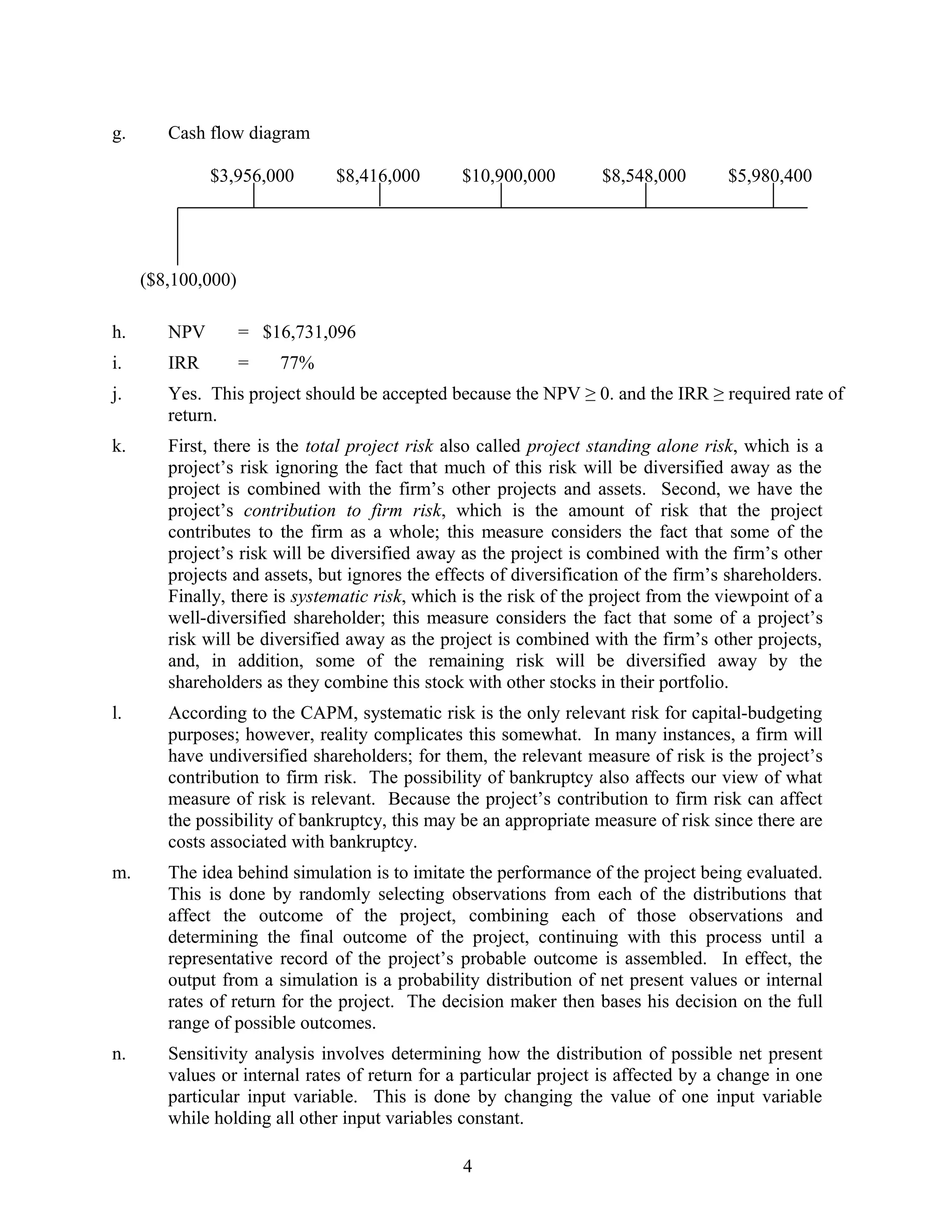 g. Cash flow diagram
$3,956,000 $8,416,000 $10,900,000 $8,548,000 $5,980,400
($8,100,000)
h. NPV = $16,731,096
i. IRR = 77%
j. Yes. This project should be accepted because the NPV ≥ 0. and the IRR ≥ required rate of
return.
k. First, there is the total project risk also called project standing alone risk, which is a
project’s risk ignoring the fact that much of this risk will be diversified away as the
project is combined with the firm’s other projects and assets. Second, we have the
project’s contribution to firm risk, which is the amount of risk that the project
contributes to the firm as a whole; this measure considers the fact that some of the
project’s risk will be diversified away as the project is combined with the firm’s other
projects and assets, but ignores the effects of diversification of the firm’s shareholders.
Finally, there is systematic risk, which is the risk of the project from the viewpoint of a
well-diversified shareholder; this measure considers the fact that some of a project’s
risk will be diversified away as the project is combined with the firm’s other projects,
and, in addition, some of the remaining risk will be diversified away by the
shareholders as they combine this stock with other stocks in their portfolio.
l. According to the CAPM, systematic risk is the only relevant risk for capital-budgeting
purposes; however, reality complicates this somewhat. In many instances, a firm will
have undiversified shareholders; for them, the relevant measure of risk is the project’s
contribution to firm risk. The possibility of bankruptcy also affects our view of what
measure of risk is relevant. Because the project’s contribution to firm risk can affect
the possibility of bankruptcy, this may be an appropriate measure of risk since there are
costs associated with bankruptcy.
m. The idea behind simulation is to imitate the performance of the project being evaluated.
This is done by randomly selecting observations from each of the distributions that
affect the outcome of the project, combining each of those observations and
determining the final outcome of the project, continuing with this process until a
representative record of the project’s probable outcome is assembled. In effect, the
output from a simulation is a probability distribution of net present values or internal
rates of return for the project. The decision maker then bases his decision on the full
range of possible outcomes.
n. Sensitivity analysis involves determining how the distribution of possible net present
values or internal rates of return for a particular project is affected by a change in one
particular input variable. This is done by changing the value of one input variable
while holding all other input variables constant.
4
 