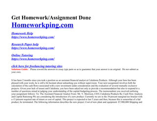Get Homework/Assignment Done
Homeworkping.com
Homework Help
https://www.homeworkping.com/
Research Paper help
https://www.homeworkping.com/
Online Tutoring
https://www.homeworkping.com/
click here for freelancing tutoring sites
Solutions Guide: Please reword the answers to essay type parts so as to guarantee that your answer is an original. Do not submit as
your own.
It has been 2 months since you took a position as an assistant financial analyst at Caledonia Products. Although your boss has been
pleased with your work, he is still a bit hesitant about unleashing you without supervision. Your next assignment involves both the
calculation of the cash flows associated with a new investment under consideration and the evaluation of several mutually exclusive
projects. Given your lack of tenure and Caledonia, you have been asked not only to provide a recommendation but also to respond to a
number of questions aimed at judging your understanding of the capital-budgeting process. The memorandum you received outlining
your assignment follows: To: The Assistant Financial Analyst From: Mr. V. Morrison, CEO, Caledonia Products Re: Cash Flow Analysis
and Capital Rationing We are considering the introduction of a new product. Currently we are in the 34 percent marginal tax bracket with
a 15 percent required rate of return or cost of capital. This project is expected to last 5 years and then, because this is somewhat of a fad
product, be terminated. The following information describes the new project: Cost of new plant and equipment: $7,900,000 Shipping and
 