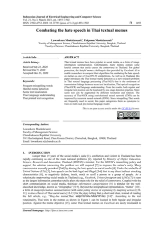 Indonesian Journal of Electrical Engineering and Computer Science
Vol. 21, No.3, March 2021, pp. 1493~1502
ISSN: 2502-4752, DOI: 10.11591/ijeecs.v21.i3.pp1493-1502  1493
Journal homepage: http://ijeecs.iaescore.com
Combating the hate speech in Thai textual memes
Lawankorn Mookdarsanit1
, Pakpoom Mookdarsanit2
1
Faculty of Management Science, Chandrakasem Rajabhat University, Bangkok, Thailand
2
Faculty of Science, Chandrakasem Rajabhat University, Bangkok, Thailand
Article Info ABSTRACT
Article history:
Received Sep 23, 2020
Revised Dec 9, 2020
Accepted Dec 23, 2020
Thai textual memes have been popular in social media, as a form of image
information summarization. Unfortunately, many memes contain some
hateful content that easily causes the controversy in Thailand. For global
protection, the hateful memes challengeis also provided by Facebook AI to
enable researchers to compete their algorithms for combating the hate speech
on memes as one of NeurIPS’20 competitions. As well as in Thailand, this
paper introduces the Thai textual meme detection as a new research problem
in Thai natural language processing (Thai-NLP) that is the settlement of
transmission linkage between scene text localization, Thai optical recognition
(Thai-OCR) and language understanding. From the results, both regular and
irregular text position can be localized by one-stage detection pipeline. More
scene text can be augmented by different resolution and rotation. The
accuracy of Thai-OCR using convolutional neural network (CNN) can be
improved by recurrent neural network (RNN). Since misspelling Thai words
are frequently used in social, this paper categorizes them as synonyms to
train on multi-task pre-trained language model.
Keywords:
Frequent misspelling words
Hateful meme detection
Scene text localization
Thai Language understanding
Thai printed text recognition
This is an open access article under the CC BY-SA license.
Corresponding Author:
Lawankorn Mookdarsanit
Faculty of Management Science
Chandrakasem Rajabhat University
39/1 Rachadapisek Road, Chan Kasem District, Chatuchak, Bangkok, 10900, Thailand
Email: lawankorn.s@chandra.ac.th
1. INTRODUCTION
Longer than 15 years of the social media’s scale [1], confliction and violent in Thailand has been
rapidly continuing as one of the main national problems [2], reported by Ministry of Higher Education,
Science, Research and Innovation, Thailand (MHESI)’s minister. For the MHESI’s researching policy and
support, the solution concerning this problem are still required [2] to improve the nation’s unity. Many
controversies areeasily provoked [3-4] by sharing the hate speech on social media [4]. Under the umbrella of
United Nations (UN) [5], hate speech can be both legal and illegal [5-6] that is any direct/indirect attacking
characteristics [6], to negatively defame, insult, mock or scoff a person or a group of people. As a
solution,the empowering social media in Thailand (e.g., Facebook, Twitter,Instagram and LINE) [7] is seen
as the largest information centrethat totally plays the main role for the relief of controversy. Coupled with the
short communication on social media, theimage information categorization [8] is popular for the well-
classified knowledge, known as “infographic” [8-9]. Beyond the infographical representation, “meme” [10] -
a form of imageinformation summarization (with some joking stories or explaning by laughing actions) [10-
11], is also a flavor of Thai social users [12-13] for the story telling that is short and clear, instead of reading
the full article, e.g., “Mag-Ina meme(Thai: แม่ลูกไปไหน-กลับมาทาไม) [14]”. According to the text
rotationality, Thai texts in the memes as shown in Figure 1 can be located in both regular and irregular
position. Against the meme objective [15], some Thai textual memes on Facebook are easily misleaded to
 