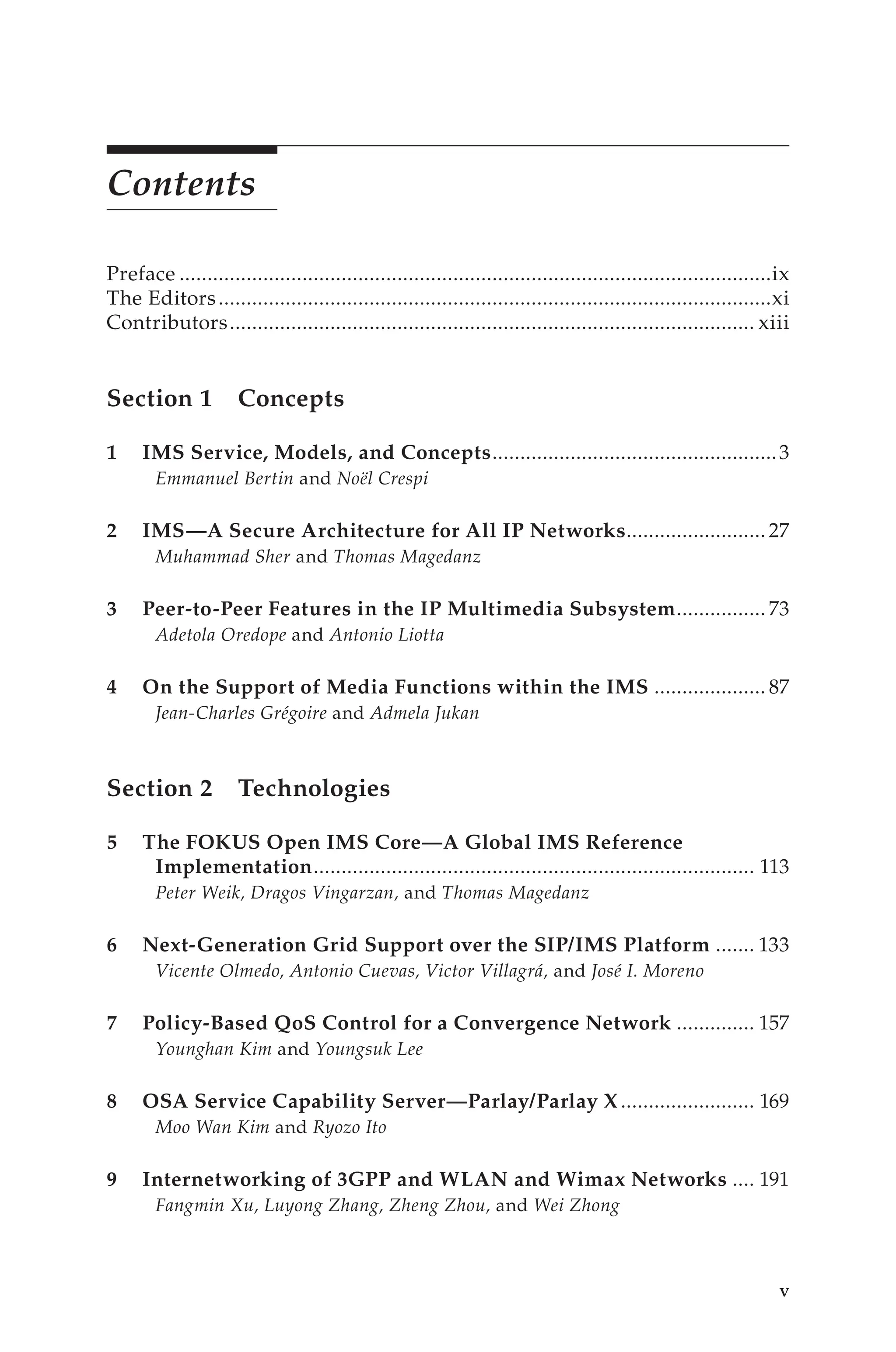 Contents
Preface...........................................................................................................ix
The Editors....................................................................................................xi
Contributors............................................................................................... xiii
Section 1 Concepts
1 IMS Service, Models, and Concepts.
...................................................3
Emmanuel Bertin and Noël Crespi
2 IMS—A Secure Architecture for All IP Networks.
......................... 27
Muhammad Sher and Thomas Magedanz
3 Peer-to-Peer Features in the IP Multimedia Subsystem.
................ 73
Adetola Oredope and Antonio Liotta
4 On the Support of Media Functions within the IMS..................... 87
Jean-Charles Grégoire and Admela Jukan
Section 2 Technologies
5 The FOKUS Open IMS Core—A Global IMS Reference
Implementation.
............................................................................... 113
Peter Weik, Dragos Vingarzan, and Thomas Magedanz
6 Next-Generation Grid Support over the SIP/IMS Platform........ 133
Vicente Olmedo, Antonio Cuevas, Victor Villagrá, and José I. Moreno
7 Policy-Based QoS Control for a Convergence Network............... 157
Younghan Kim and Youngsuk Lee
8 OSA Service Capability Server—Parlay/Parlay X......................... 169
Moo Wan Kim and Ryozo Ito
9 Internetworking of 3GPP and WLAN and Wimax Networks..... 191
Fangmin Xu, Luyong Zhang, Zheng Zhou, and Wei Zhong
 