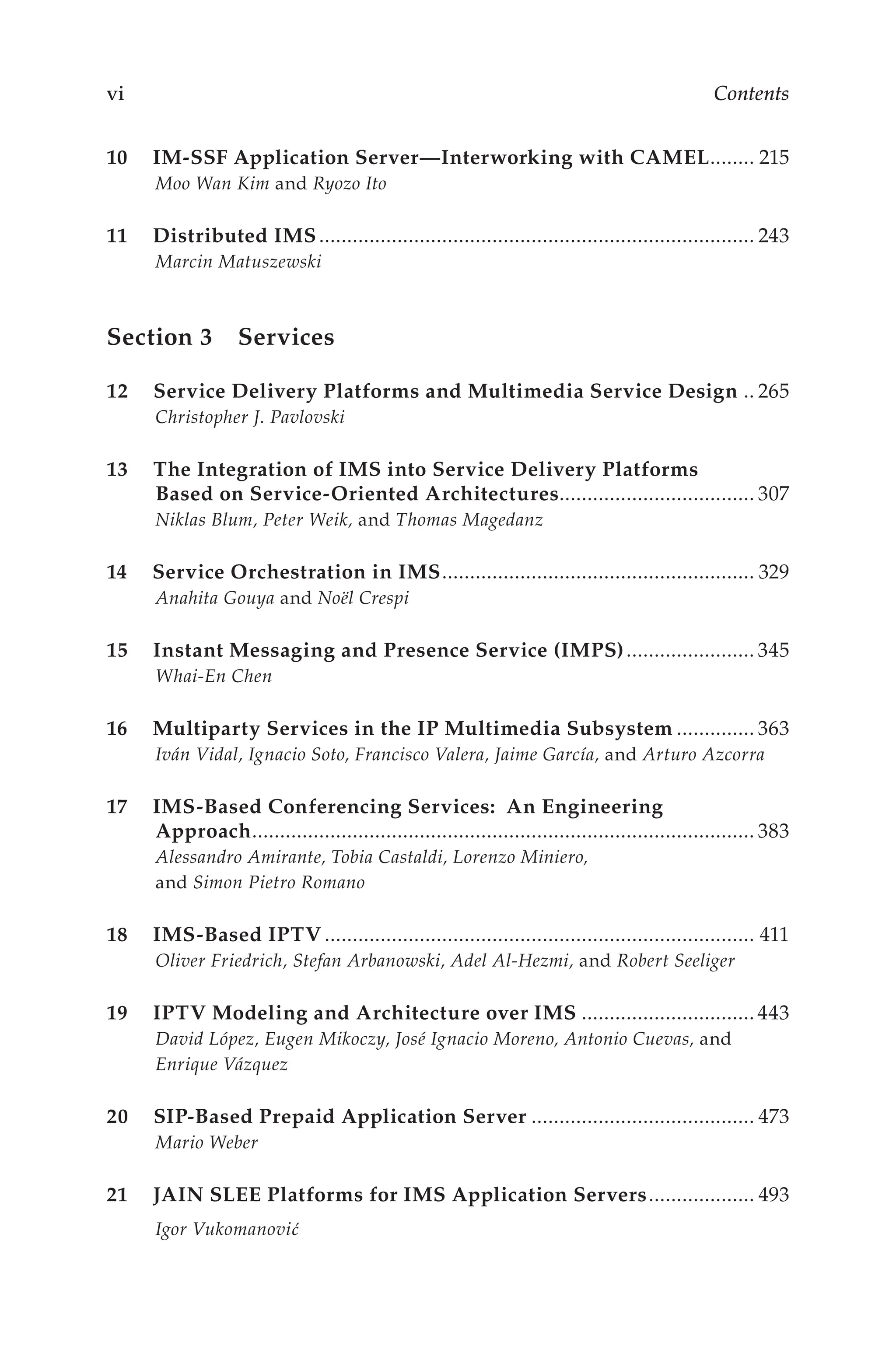 vi Contents
10 IM-SSF Application Server—Interworking with CAMEL.
........ 215
Moo Wan Kim and Ryozo Ito
11 Distributed IMS............................................................................... 243
Marcin Matuszewski
Section 3 Services
12 Service Delivery Platforms and Multimedia Service Design... 265
Christopher J. Pavlovski
13 The Integration of IMS into Service Delivery Platforms
Based on Service-Oriented Architectures.
................................... 307
Niklas Blum, Peter Weik, and Thomas Magedanz
14 Service Orchestration in IMS.
........................................................ 329
Anahita Gouya and Noël Crespi
15 Instant Messaging and Presence Service (IMPS)........................ 345
Whai-En Chen
16 Multiparty Services in the IP Multimedia Subsystem............... 363
Iván Vidal, Ignacio Soto, Francisco Valera, Jaime García, and Arturo Azcorra
17 IMS-Based Conferencing Services: An Engineering
Approach.
.......................................................................................... 383
Alessandro Amirante, Tobia Castaldi, Lorenzo Miniero,
and Simon Pietro Romano
18 IMS-Based IPTV.............................................................................. 411
Oliver Friedrich, Stefan Arbanowski, Adel Al-Hezmi, and Robert Seeliger
19 IPTV Modeling and Architecture over IMS................................ 443
David López, Eugen Mikoczy, José Ignacio Moreno, Antonio Cuevas, and
Enrique Vázquez
20 SIP-Based Prepaid Application Server......................................... 473
Mario Weber
21 JAIN SLEE Platforms for IMS Application Servers.................... 493
Igor Vukomanović
 