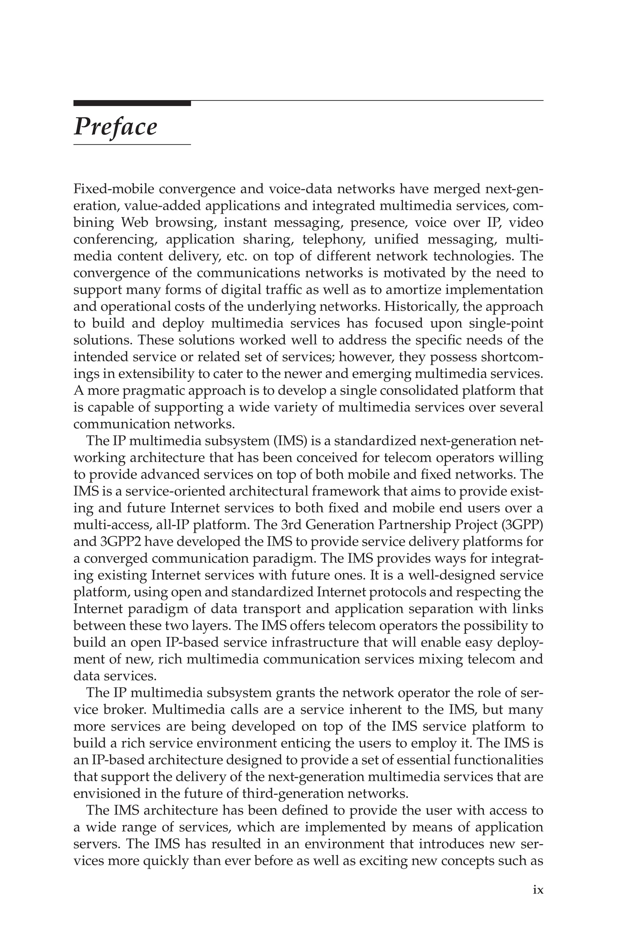 ix
Preface
Fixed-mobile convergence and voice-data networks have merged next-gen-
eration, value-added applications and integrated multimedia services, com-
bining Web browsing, instant messaging, presence, voice over IP, video
conferencing, application sharing, telephony, unified messaging, multi-
media content delivery, etc. on top of different network technologies. The
convergence of the communications networks is motivated by the need to
support many forms of digital traffic as well as to amortize implementation
and operational costs of the underlying networks. Historically, the approach
to build and deploy multimedia services has focused upon single-point
solutions. These solutions worked well to address the specific needs of the
intended service or related set of services; however, they possess shortcom-
ings in extensibility to cater to the newer and emerging multimedia services.
A more pragmatic approach is to develop a single consolidated platform that
is capable of supporting a wide variety of multimedia services over several
communication networks.
The IP multimedia subsystem (IMS) is a standardized next-generation net-
working architecture that has been conceived for telecom operators willing
to provide advanced services on top of both mobile and fixed networks. The
IMS is a service-oriented architectural framework that aims to provide exist-
ing and future Internet services to both fixed and mobile end users over a
multi-access, all-IP platform. The 3rd Generation Partnership Project (3GPP)
and 3GPP2 have developed the IMS to provide service delivery platforms for
a converged communication paradigm. The IMS provides ways for integrat-
ing existing Internet services with future ones. It is a well-designed service
platform, using open and standardized Internet protocols and respecting the
Internet paradigm of data transport and application separation with links
between these two layers. The IMS offers telecom operators the possibility to
build an open IP-based service infrastructure that will enable easy deploy-
ment of new, rich multimedia communication services mixing telecom and
data services.
The IP multimedia subsystem grants the network operator the role of ser-
vice broker. Multimedia calls are a service inherent to the IMS, but many
more services are being developed on top of the IMS service platform to
build a rich service environment enticing the users to employ it. The IMS is
an IP-based architecture designed to provide a set of essential functionalities
that support the delivery of the next-generation multimedia services that are
envisioned in the future of third-generation networks.
The IMS architecture has been defined to provide the user with access to
a wide range of services, which are implemented by means of application
servers. The IMS has resulted in an environment that introduces new ser-
vices more quickly than ever before as well as exciting new concepts such as
 