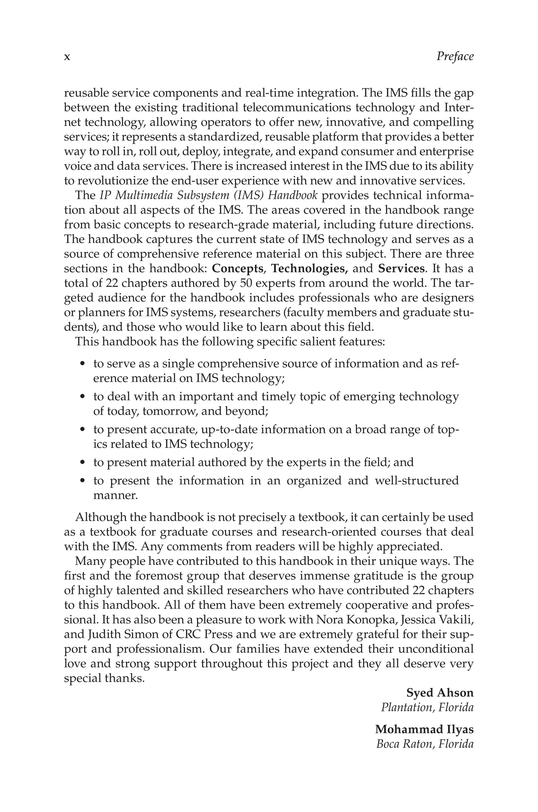 Preface
reusable service components and real-time integration. The IMS fills the gap
between the existing traditional telecommunications technology and Inter-
net technology, allowing operators to offer new, innovative, and compelling
services; it represents a standardized, reusable platform that provides a better
way to roll in, roll out, deploy, integrate, and expand consumer and enterprise
voice and data services. There is increased interest in the IMS due to its ability
to revolutionize the end-user experience with new and innovative services.
The IP Multimedia Subsystem (IMS) Handbook provides technical informa-
tion about all aspects of the IMS. The areas covered in the handbook range
from basic concepts to research-grade material, including future directions.
The handbook captures the current state of IMS technology and serves as a
source of comprehensive reference material on this subject. There are three
sections in the handbook: Concepts, Technologies, and Services. It has a
total of 22 chapters authored by 50 experts from around the world. The tar-
geted audience for the handbook includes professionals who are designers
or planners for IMS systems, researchers (faculty members and graduate stu-
dents), and those who would like to learn about this field.
This handbook has the following specific salient features:
to serve as a single comprehensive source of information and as ref-
erence material on IMS technology;
to deal with an important and timely topic of emerging technology
of today, tomorrow, and beyond;
to present accurate, up-to-date information on a broad range of top-
ics related to IMS technology;
to present material authored by the experts in the field; and
to present the information in an organized and well-structured
manner.
Although the handbook is not precisely a textbook, it can certainly be used
as a textbook for graduate courses and research-oriented courses that deal
with the IMS. Any comments from readers will be highly appreciated.
Many people have contributed to this handbook in their unique ways. The
first and the foremost group that deserves immense gratitude is the group
of highly talented and skilled researchers who have contributed 22 chapters
to this handbook. All of them have been extremely cooperative and profes-
sional. It has also been a pleasure to work with Nora Konopka, Jessica Vakili,
and Judith Simon of CRC Press and we are extremely grateful for their sup-
port and professionalism. Our families have extended their unconditional
love and strong support throughout this project and they all deserve very
special thanks.
Syed Ahson
Plantation, Florida
Mohammad Ilyas
Boca Raton, Florida
•
•
•
•
•
 