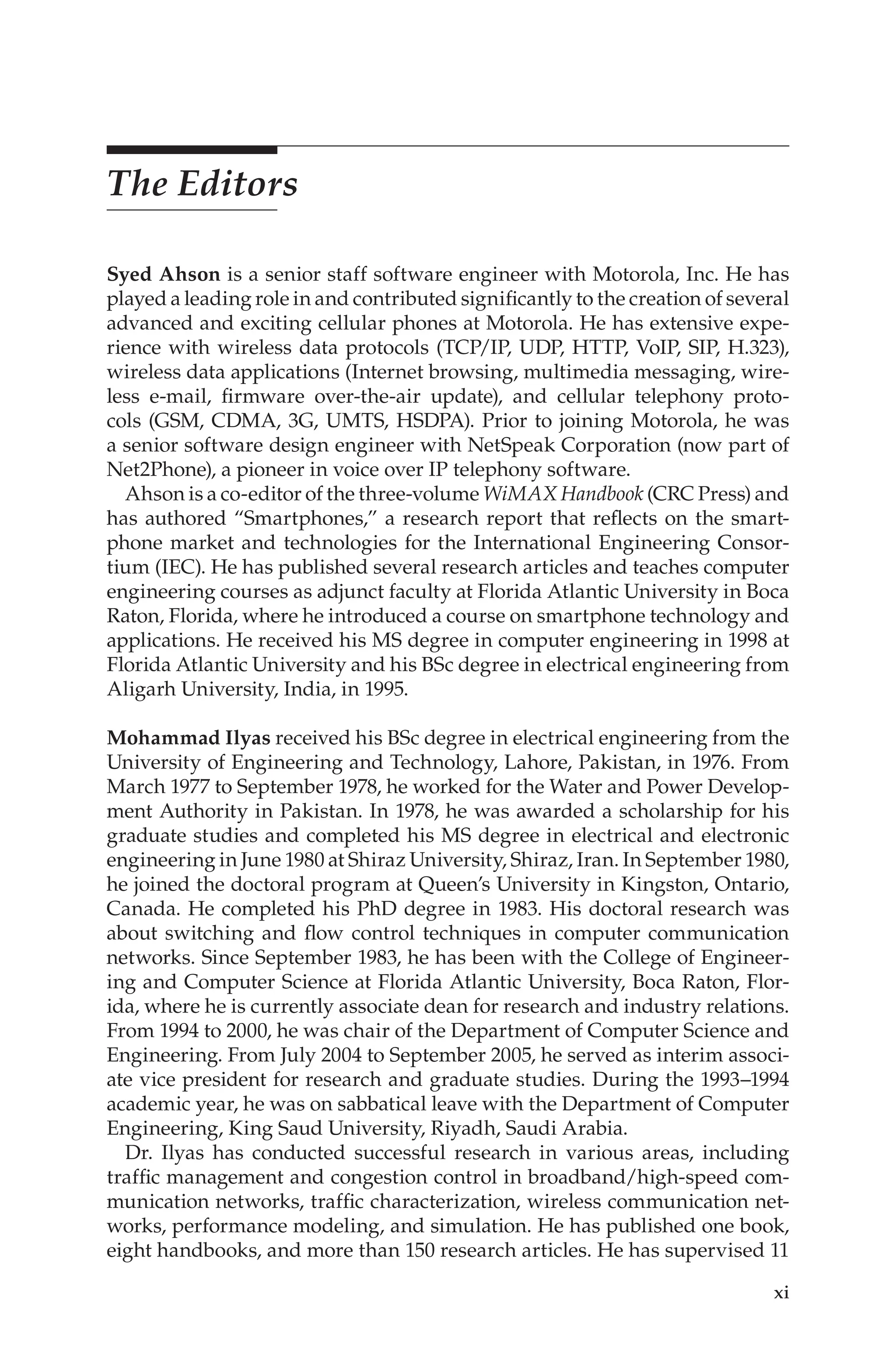 xi
The Editors
Syed Ahson is a senior staff software engineer with Motorola, Inc. He has
played a leading role in and contributed significantly to the creation of several
advanced and exciting cellular phones at Motorola. He has extensive expe-
rience with wireless data protocols (TCP/IP, UDP, HTTP, VoIP, SIP, H.323),
wireless data applications (Internet browsing, multimedia messaging, wire-
less e-mail, firmware over-the-air update), and cellular telephony proto-
cols (GSM, CDMA, 3G, UMTS, HSDPA). Prior to joining Motorola, he was
a senior software design engineer with NetSpeak Corporation (now part of
Net2Phone), a pioneer in voice over IP telephony software.
Ahson is a co-editor of the three-volume WiMAX Handbook (CRC Press) and
has authored “Smartphones,” a research report that reflects on the smart-
phone market and technologies for the International Engineering Consor-
tium (IEC). He has published several research articles and teaches computer
engineering courses as adjunct faculty at Florida Atlantic University in Boca
Raton, Florida, where he introduced a course on smartphone technology and
applications. He received his MS degree in computer engineering in 1998 at
Florida Atlantic University and his BSc degree in electrical engineering from
Aligarh University, India, in 1995.
Mohammad Ilyas received his BSc degree in electrical engineering from the
University of Engineering and Technology, Lahore, Pakistan, in 1976. From
March 1977 to September 1978, he worked for the Water and Power Develop-
ment Authority in Pakistan. In 1978, he was awarded a scholarship for his
graduate studies and completed his MS degree in electrical and electronic
engineering in June 1980 at Shiraz University, Shiraz, Iran. In September 1980,
he joined the doctoral program at Queen’s University in Kingston, Ontario,
Canada. He completed his PhD degree in 1983. His doctoral research was
about switching and flow control techniques in computer communication
networks. Since September 1983, he has been with the College of Engineer-
ing and Computer Science at Florida Atlantic University, Boca Raton, Flor-
ida, where he is currently associate dean for research and industry relations.
From 1994 to 2000, he was chair of the Department of Computer Science and
Engineering. From July 2004 to September 2005, he served as interim associ-
ate vice president for research and graduate studies. During the 1993–1994
academic year, he was on sabbatical leave with the Department of Computer
Engineering, King Saud University, Riyadh, Saudi Arabia.
Dr. Ilyas has conducted successful research in various areas, including
traffic management and congestion control in broadband/high-speed com-
munication networks, traffic characterization, wireless communication net-
works, performance modeling, and simulation. He has published one book,
eight handbooks, and more than 150 research articles. He has supervised 11
 