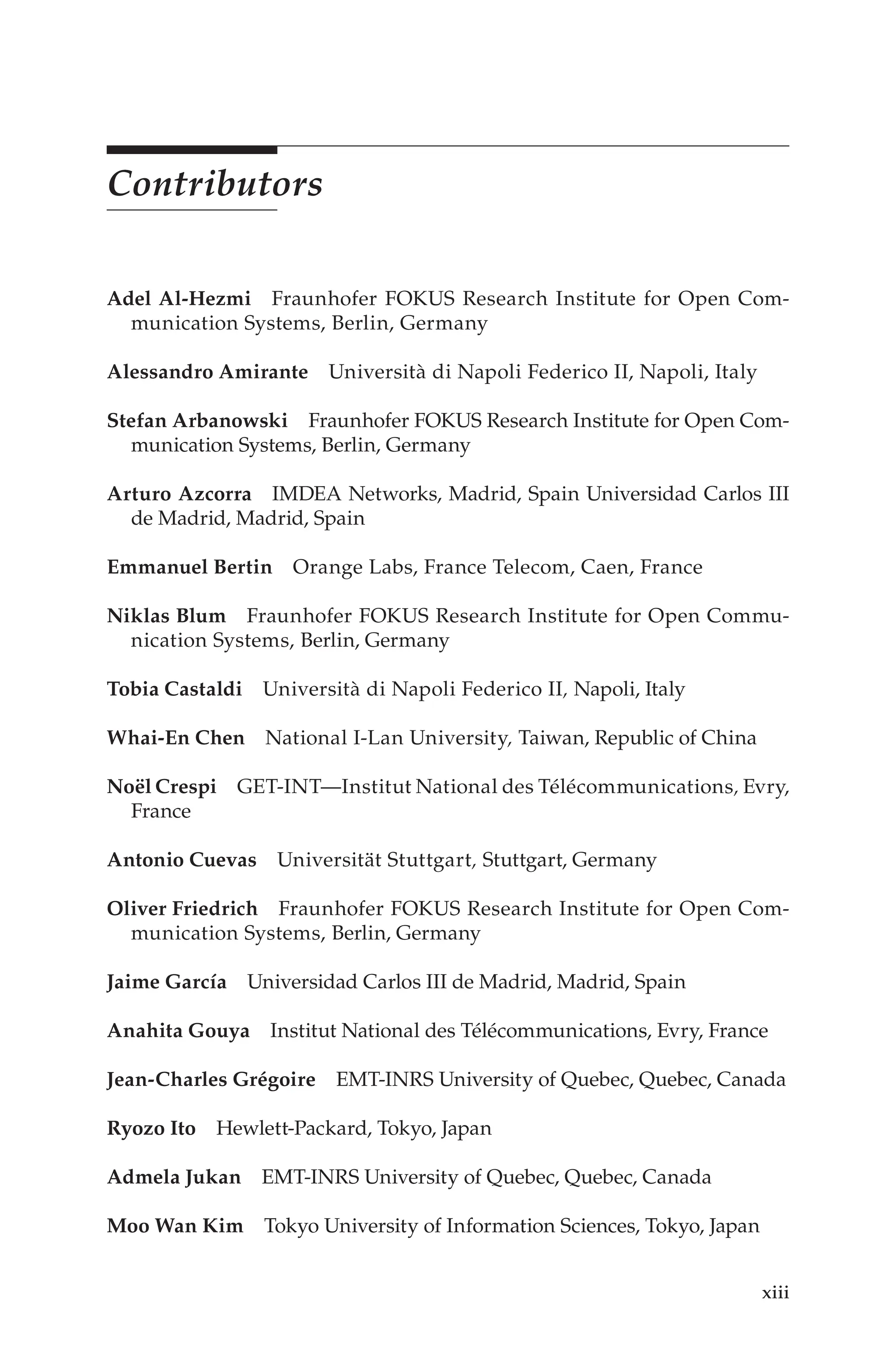 xiii
Contributors
Adel Al-Hezmi Fraunhofer FOKUS Research Institute for Open Com-
munication Systems, Berlin, Germany
Alessandro Amirante Università di Napoli Federico II, Napoli, Italy
Stefan Arbanowski Fraunhofer FOKUS Research Institute for Open Com-
munication Systems, Berlin, Germany
Arturo Azcorra IMDEA Networks, Madrid, Spain Universidad Carlos III
de Madrid, Madrid, Spain
Emmanuel Bertin Orange Labs, France Telecom, Caen, France
Niklas Blum Fraunhofer FOKUS Research Institute for Open Commu-
nication Systems, Berlin, Germany
Tobia Castaldi Università di Napoli Federico II, Napoli, Italy
Whai-En Chen National I-Lan University, Taiwan, Republic of China
Noël Crespi GET-INT—Institut National des Télécommunications, Evry,.
France
Antonio Cuevas Universität Stuttgart, Stuttgart, Germany
Oliver Friedrich Fraunhofer FOKUS Research Institute for Open Com-
munication Systems, Berlin, Germany
Jaime García Universidad Carlos III de Madrid, Madrid, Spain
Anahita Gouya Institut National des Télécommunications, Evry, France
Jean-Charles Grégoire EMT-INRS University of Quebec, Quebec, Canada
Ryozo Ito Hewlett-Packard, Tokyo, Japan
Admela Jukan EMT-INRS University of Quebec, Quebec, Canada
Moo Wan Kim Tokyo University of Information Sciences, Tokyo, Japan
 
