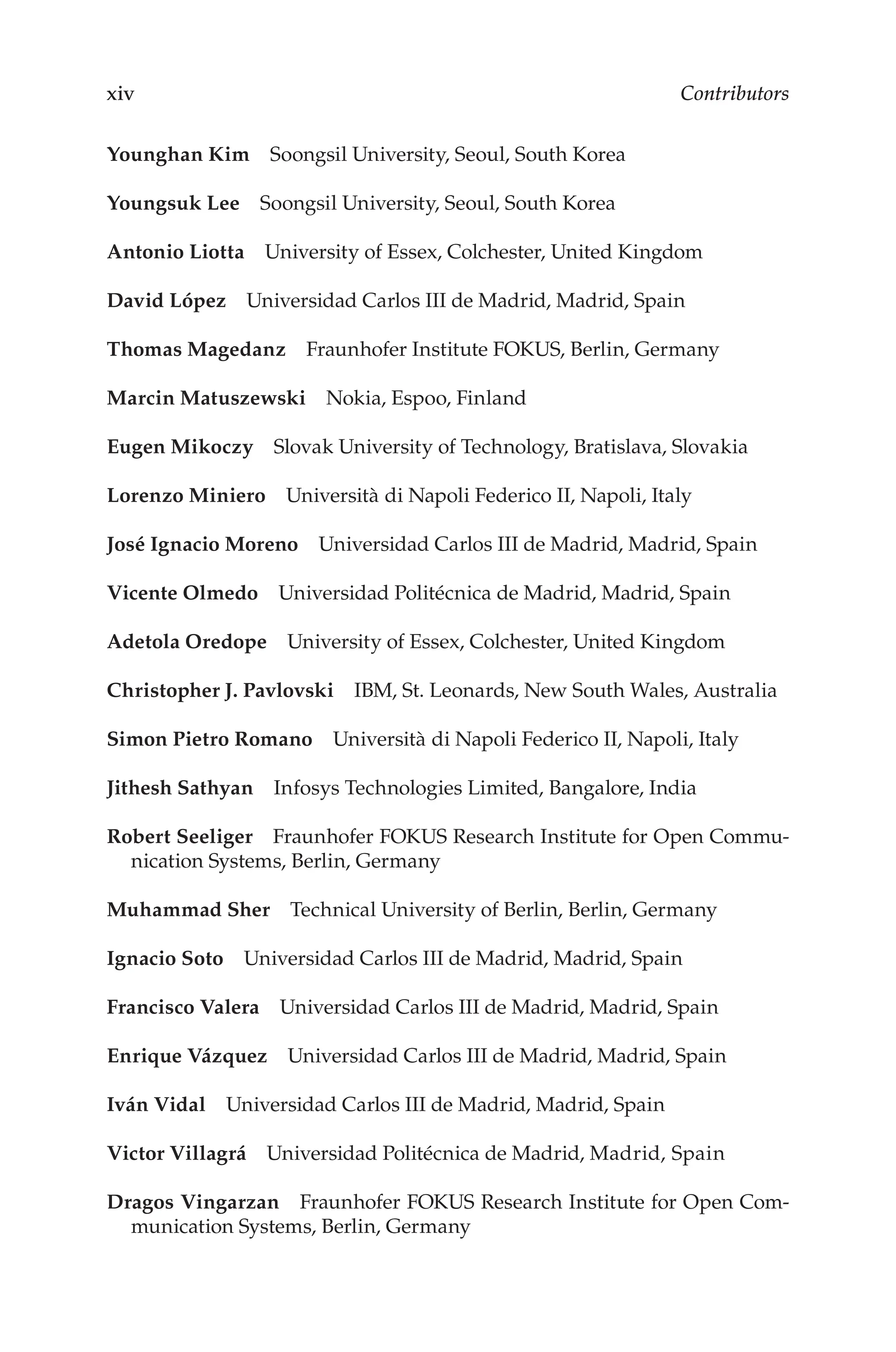 xiv Contributors
Younghan Kim Soongsil University, Seoul, South Korea
Youngsuk Lee Soongsil University, Seoul, South Korea
Antonio Liotta University of Essex, Colchester, United Kingdom
David López Universidad Carlos III de Madrid, Madrid, Spain
Thomas Magedanz Fraunhofer Institute FOKUS, Berlin, Germany
Marcin Matuszewski Nokia, Espoo, Finland
Eugen Mikoczy Slovak University of Technology, Bratislava, Slovakia
Lorenzo Miniero Università di Napoli Federico II, Napoli, Italy
José Ignacio Moreno Universidad Carlos III de Madrid, Madrid, Spain
Vicente Olmedo Universidad Politécnica de Madrid, Madrid, Spain
Adetola Oredope University of Essex, Colchester, United Kingdom
Christopher J. Pavlovski IBM, St. Leonards, New South Wales, Australia
Simon Pietro Romano Università di Napoli Federico II, Napoli, Italy
Jithesh Sathyan Infosys Technologies Limited, Bangalore, India
Robert Seeliger Fraunhofer FOKUS Research Institute for Open Commu-
nication Systems, Berlin, Germany
Muhammad Sher Technical University of Berlin, Berlin, Germany
Ignacio Soto Universidad Carlos III de Madrid, Madrid, Spain
Francisco Valera Universidad Carlos III de Madrid, Madrid, Spain
Enrique Vázquez Universidad Carlos III de Madrid, Madrid, Spain
Iván Vidal Universidad Carlos III de Madrid, Madrid, Spain
Victor Villagrá Universidad Politécnica de Madrid, Madrid, Spain
Dragos Vingarzan Fraunhofer FOKUS Research Institute for Open Com-
munication Systems, Berlin, Germany
 