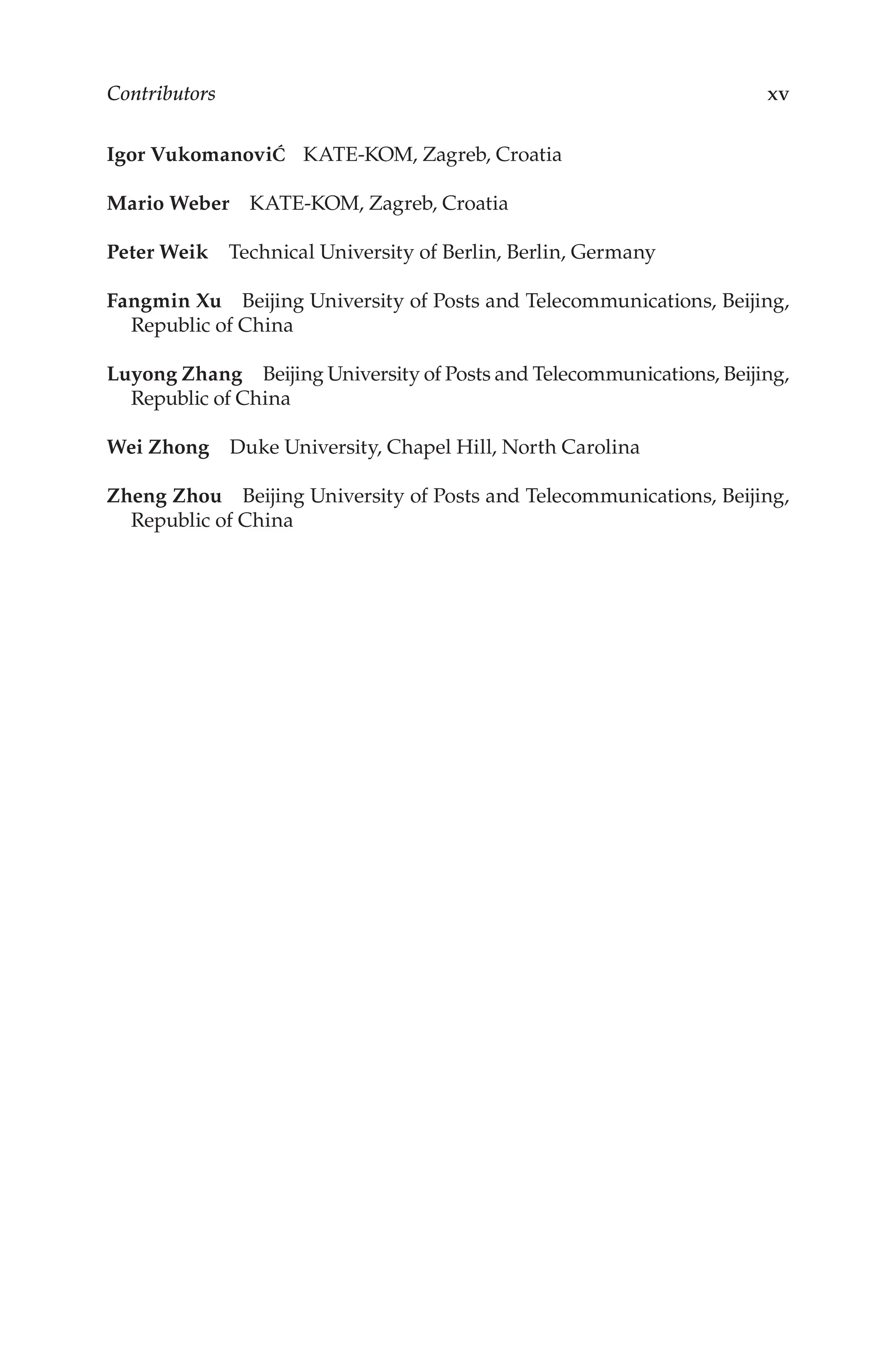 Contributors xv
Igor VukomanoviĆ KATE-KOM, Zagreb, Croatia
Mario Weber KATE-KOM, Zagreb, Croatia
Peter Weik Technical University of Berlin, Berlin, Germany
Fangmin Xu Beijing University of Posts and Telecommunications, Beijing,
Republic of China
Luyong Zhang Beijing University of Posts and Telecommunications, Beijing,
Republic of China
Wei Zhong Duke University, Chapel Hill, North Carolina
Zheng Zhou Beijing University of Posts and Telecommunications, Beijing,
Republic of China
 