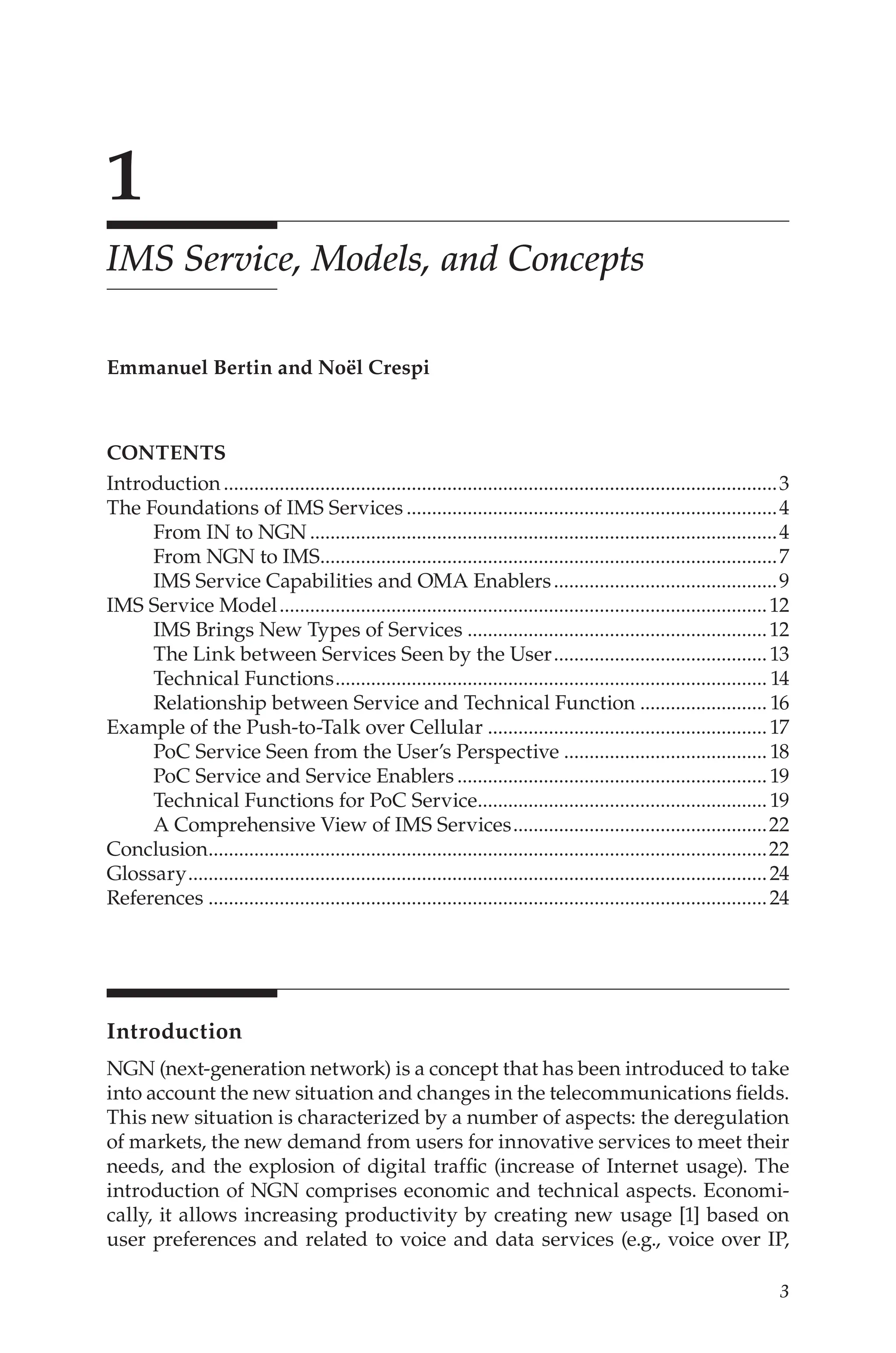 1
IMS Service, Models, and Concepts
Emmanuel Bertin and Noël Crespi
contents
Introduction..............................................................................................................3
The Foundations of IMS Services..........................................................................4
From IN to NGN.............................................................................................4
From NGN to IMS.
..........................................................................................7
IMS Service Capabilities and OMA Enablers.............................................9
IMS Service Model.................................................................................................12
IMS Brings New Types of Services............................................................12
The Link between Services Seen by the User...........................................13
Technical Functions...................................................................................... 14
Relationship between Service and Technical Function.......................... 16
Example of the Push-to-Talk over Cellular........................................................17
PoC Service Seen from the User’s Perspective.........................................18
PoC Service and Service Enablers..............................................................19
Technical Functions for PoC Service.
.........................................................19
A Comprehensive View of IMS Services...................................................22
Conclusion.
..............................................................................................................22
Glossary...................................................................................................................24
References...............................................................................................................24
Introduction
NGN (next-generation network) is a concept that has been introduced to take
into account the new situation and changes in the telecommunications fields.
This new situation is characterized by a number of aspects: the deregulation
of markets, the new demand from users for innovative services to meet their
needs, and the explosion of digital traffic (increase of Internet usage). The
introduction of NGN comprises economic and technical aspects. Economi-
cally, it allows increasing productivity by creating new usage [1] based on
user preferences and related to voice and data services (e.g., voice over IP,
 