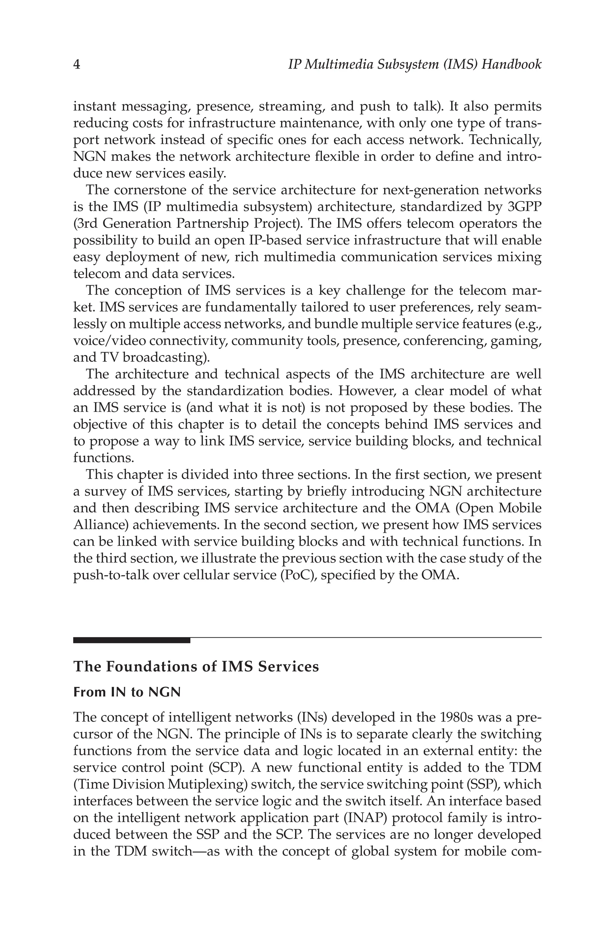IP Multimedia Subsystem (IMS) Handbook
instant messaging, presence, streaming, and push to talk). It also permits
reducing costs for infrastructure maintenance, with only one type of trans-
port network instead of specific ones for each access network. Technically,
NGN makes the network architecture flexible in order to define and intro-
duce new services easily.
The cornerstone of the service architecture for next-generation networks
is the IMS (IP multimedia subsystem) architecture, standardized by 3GPP
(3rd Generation Partnership Project). The IMS offers telecom operators the
possibility to build an open IP-based service infrastructure that will enable
easy deployment of new, rich multimedia communication services mixing
telecom and data services.
The conception of IMS services is a key challenge for the telecom mar-
ket. IMS services are fundamentally tailored to user preferences, rely seam-
lessly on multiple access networks, and bundle multiple service features (e.g.,
voice/video connectivity, community tools, presence, conferencing, gaming,
and TV broadcasting).
The architecture and technical aspects of the IMS architecture are well
addressed by the standardization bodies. However, a clear model of what
an IMS service is (and what it is not) is not proposed by these bodies. The
objective of this chapter is to detail the concepts behind IMS services and
to propose a way to link IMS service, service building blocks, and technical
functions.
This chapter is divided into three sections. In the first section, we present
a survey of IMS services, starting by briefly introducing NGN architecture
and then describing IMS service architecture and the OMA (Open Mobile
Alliance) achievements. In the second section, we present how IMS services
can be linked with service building blocks and with technical functions. In
the third section, we illustrate the previous section with the case study of the
push-to-talk over cellular service (PoC), specified by the OMA.
The Foundations of IMS Services
From IN to NGN
The concept of intelligent networks (INs) developed in the 1980s was a pre-
cursor of the NGN. The principle of INs is to separate clearly the switching
functions from the service data and logic located in an external entity: the
service control point (SCP). A new functional entity is added to the TDM
(Time Division Mutiplexing) switch, the service switching point (SSP), which
interfaces between the service logic and the switch itself. An interface based
on the intelligent network application part (INAP) protocol family is intro-
duced between the SSP and the SCP. The services are no longer developed
in the TDM switch—as with the concept of global system for mobile com-
 