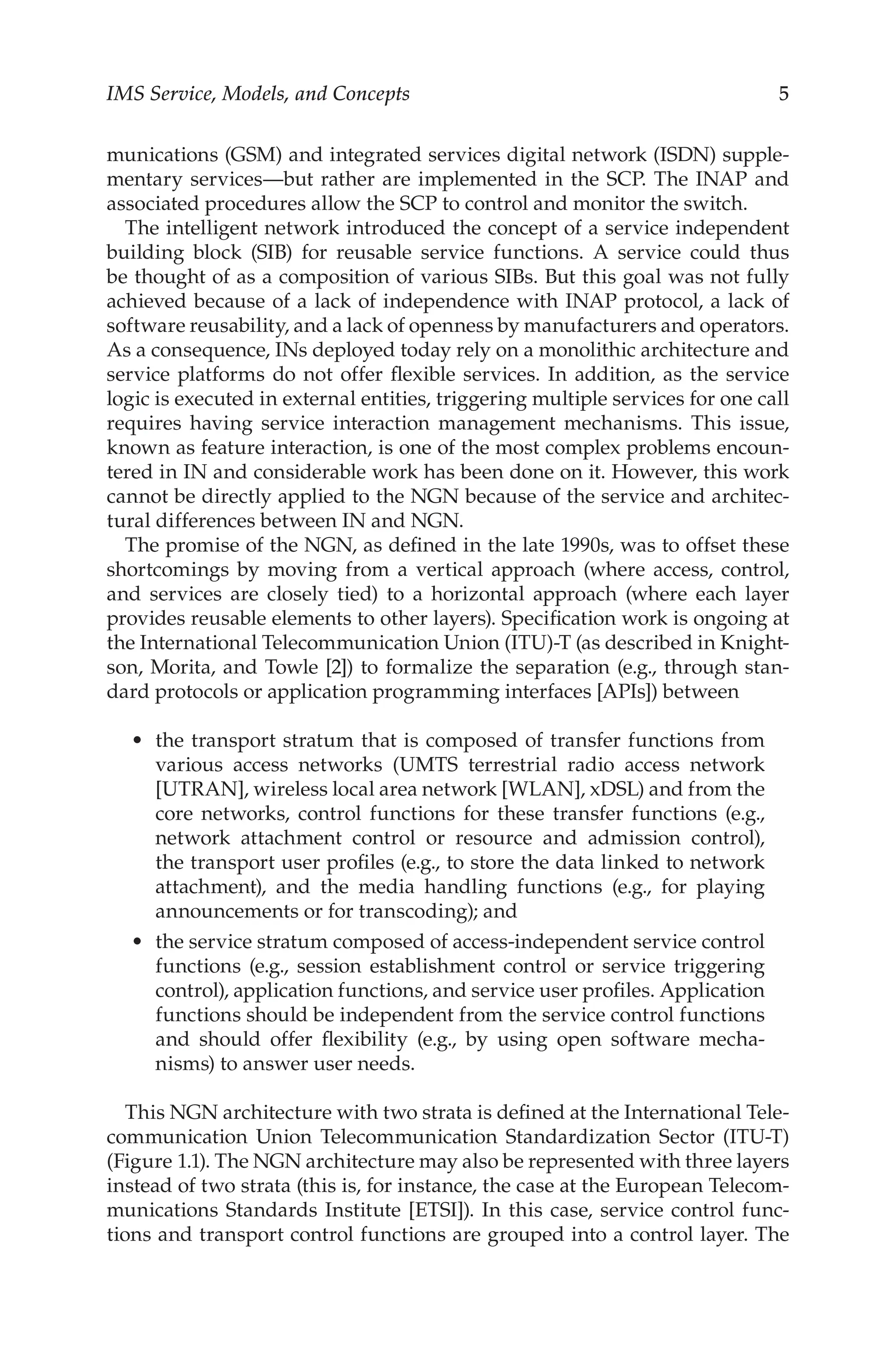 IMS Service, Models, and Concepts 
munications (GSM) and integrated services digital network (ISDN) supple-
mentary services—but rather are implemented in the SCP. The INAP and
associated procedures allow the SCP to control and monitor the switch.
The intelligent network introduced the concept of a service independent
building block (SIB) for reusable service functions. A service could thus
be thought of as a composition of various SIBs. But this goal was not fully
achieved because of a lack of independence with INAP protocol, a lack of
software reusability, and a lack of openness by manufacturers and operators.
As a consequence, INs deployed today rely on a monolithic architecture and
service platforms do not offer flexible services. In addition, as the service
logic is executed in external entities, triggering multiple services for one call
requires having service interaction management mechanisms. This issue,
known as feature interaction, is one of the most complex problems encoun-
tered in IN and considerable work has been done on it. However, this work
cannot be directly applied to the NGN because of the service and architec-
tural differences between IN and NGN.
The promise of the NGN, as defined in the late 1990s, was to offset these
shortcomings by moving from a vertical approach (where access, control,
and services are closely tied) to a horizontal approach (where each layer
provides reusable elements to other layers). Specification work is ongoing at
the International Telecommunication Union (ITU)-T (as described in Knight-
son, Morita, and Towle [2]) to formalize the separation (e.g., through stan-
dard protocols or application programming interfaces [APIs]) between
the transport stratum that is composed of transfer functions from
various access networks (UMTS terrestrial radio access network
[UTRAN], wireless local area network [WLAN], xDSL) and from the
core networks, control functions for these transfer functions (e.g.,
network attachment control or resource and admission control),
the transport user profiles (e.g., to store the data linked to network
attachment), and the media handling functions (e.g., for playing
announcements or for transcoding); and
the service stratum composed of access-independent service control
functions (e.g., session establishment control or service triggering
control), application functions, and service user profiles. Application
functions should be independent from the service control functions
and should offer flexibility (e.g., by using open software mecha-
nisms) to answer user needs.
This NGN architecture with two strata is defined at the International Tele-
communication Union Telecommunication Standardization Sector (ITU-T)
(Figure 1.1). The NGN architecture may also be represented with three layers
instead of two strata (this is, for instance, the case at the European Telecom-
munications Standards Institute [ETSI]). In this case, service control func-
tions and transport control functions are grouped into a control layer. The
•
•
 