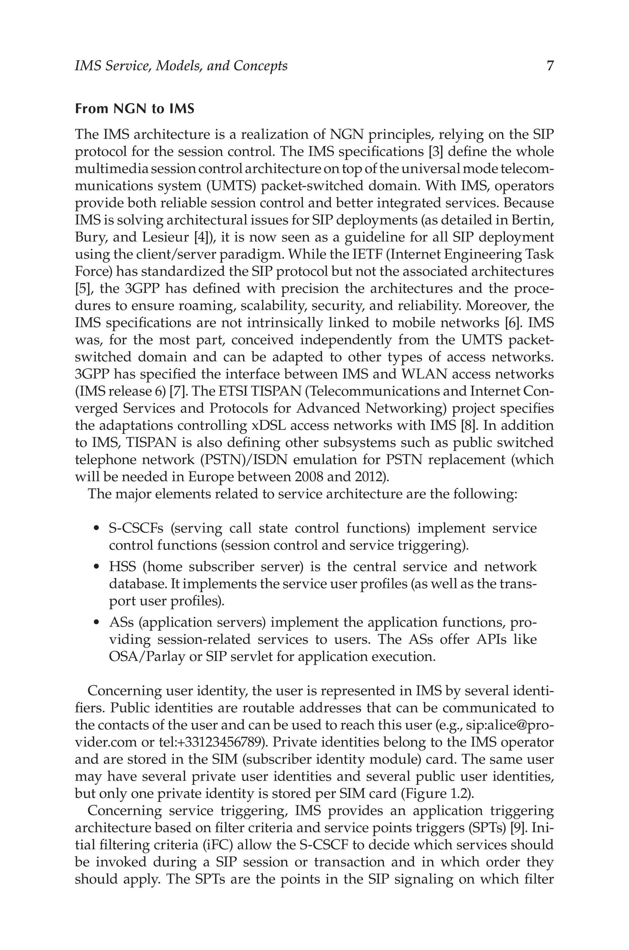 IMS Service, Models, and Concepts 
From NGN to IMS
The IMS architecture is a realization of NGN principles, relying on the SIP
protocol for the session control. The IMS specifications [3] define the whole
multimediasessioncontrolarchitectureontopoftheuniversalmodetelecom-
munications system (UMTS) packet-switched domain. With IMS, operators
provide both reliable session control and better integrated services. Because
IMS is solving architectural issues for SIP deployments (as detailed in Bertin,
Bury, and Lesieur [4]), it is now seen as a guideline for all SIP deployment
using the client/server paradigm. While the IETF (Internet Engineering Task
Force) has standardized the SIP protocol but not the associated architectures
[5], the 3GPP has defined with precision the architectures and the proce-
dures to ensure roaming, scalability, security, and reliability. Moreover, the
IMS specifications are not intrinsically linked to mobile networks [6]. IMS
was, for the most part, conceived independently from the UMTS packet-
switched domain and can be adapted to other types of access networks.
3GPP has specified the interface between IMS and WLAN access networks
(IMS release 6) [7]. The ETSI TISPAN (Telecommunications and Internet Con-
verged Services and Protocols for Advanced Networking) project specifies
the adaptations controlling xDSL access networks with IMS [8]. In addition
to IMS, TISPAN is also defining other subsystems such as public switched
telephone network (PSTN)/ISDN emulation for PSTN replacement (which
will be needed in Europe between 2008 and 2012).
The major elements related to service architecture are the following:
S-CSCFs (serving call state control functions) implement service
control functions (session control and service triggering).
HSS (home subscriber server) is the central service and network
database. It implements the service user profiles (as well as the trans-
port user profiles).
ASs (application servers) implement the application functions, pro-
viding session-related services to users. The ASs offer APIs like
OSA/Parlay or SIP servlet for application execution.
Concerning user identity, the user is represented in IMS by several identi-
fiers. Public identities are routable addresses that can be communicated to
the contacts of the user and can be used to reach this user (e.g., sip:alice@pro-
vider.com or tel:+33123456789). Private identities belong to the IMS operator
and are stored in the SIM (subscriber identity module) card. The same user
may have several private user identities and several public user identities,
but only one private identity is stored per SIM card (Figure 1.2).
Concerning service triggering, IMS provides an application triggering
architecture based on filter criteria and service points triggers (SPTs) [9]. Ini-
tial filtering criteria (iFC) allow the S-CSCF to decide which services should
be invoked during a SIP session or transaction and in which order they
should apply. The SPTs are the points in the SIP signaling on which filter
•
•
•
 