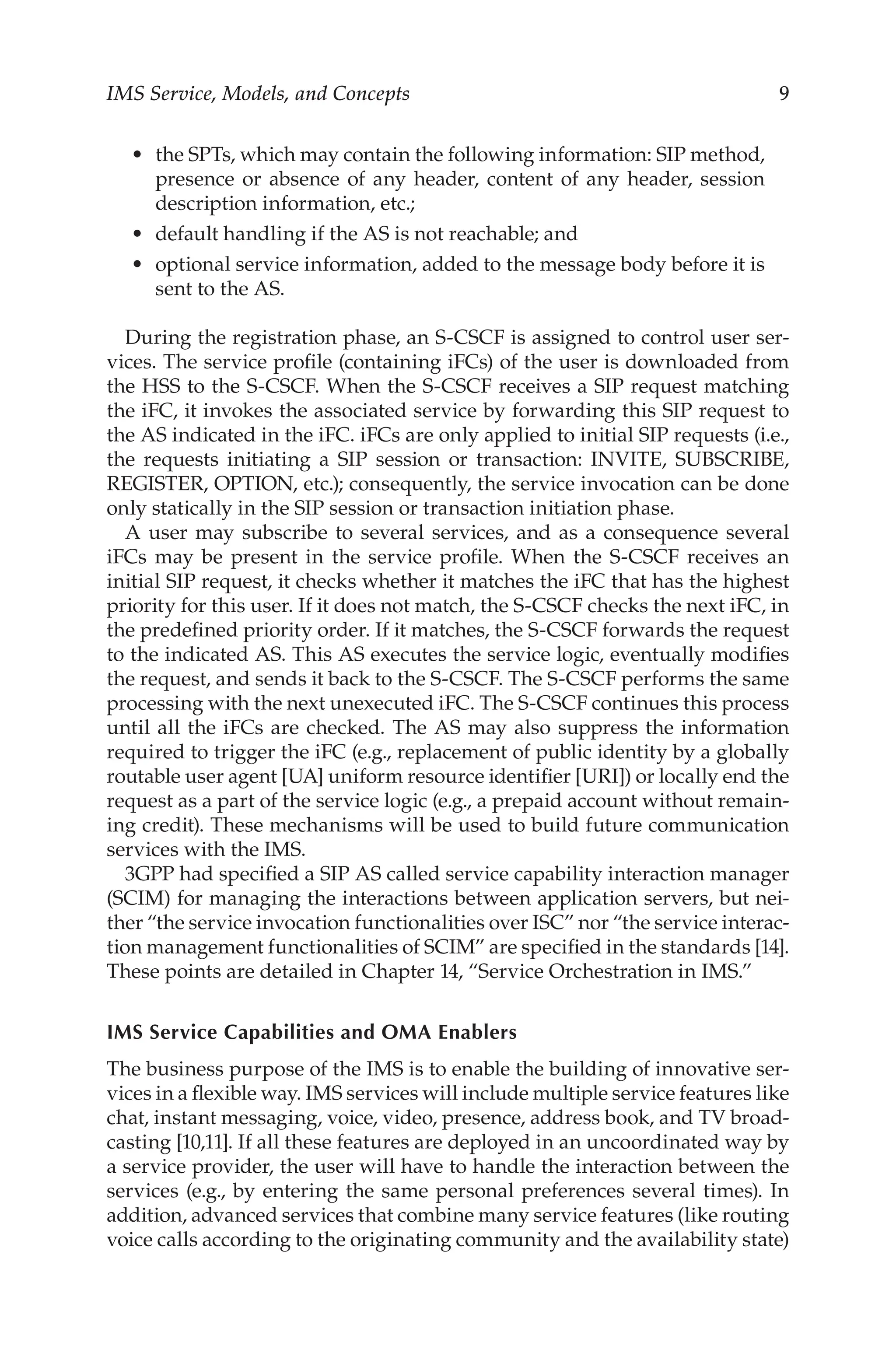 IMS Service, Models, and Concepts 
the SPTs, which may contain the following information: SIP method,
presence or absence of any header, content of any header, session
description information, etc.;
default handling if the AS is not reachable; and
optional service information, added to the message body before it is
sent to the AS.
During the registration phase, an S-CSCF is assigned to control user ser-
vices. The service profile (containing iFCs) of the user is downloaded from
the HSS to the S-CSCF. When the S-CSCF receives a SIP request matching
the iFC, it invokes the associated service by forwarding this SIP request to
the AS indicated in the iFC. iFCs are only applied to initial SIP requests (i.e.,
the requests initiating a SIP session or transaction: INVITE, SUBSCRIBE,
REGISTER, OPTION, etc.); consequently, the service invocation can be done
only statically in the SIP session or transaction initiation phase.
A user may subscribe to several services, and as a consequence several
iFCs may be present in the service profile. When the S-CSCF receives an
initial SIP request, it checks whether it matches the iFC that has the highest
priority for this user. If it does not match, the S-CSCF checks the next iFC, in
the predefined priority order. If it matches, the S-CSCF forwards the request
to the indicated AS. This AS executes the service logic, eventually modifies
the request, and sends it back to the S-CSCF. The S-CSCF performs the same
processing with the next unexecuted iFC. The S-CSCF continues this process
until all the iFCs are checked. The AS may also suppress the information
required to trigger the iFC (e.g., replacement of public identity by a globally
routable user agent [UA] uniform resource identifier [URI]) or locally end the
request as a part of the service logic (e.g., a prepaid account without remain-
ing credit). These mechanisms will be used to build future communication
services with the IMS.
3GPP had specified a SIP AS called service capability interaction manager
(SCIM) for managing the interactions between application servers, but nei-
ther “the service invocation functionalities over ISC” nor “the service interac-
tion management functionalities of SCIM” are specified in the standards [14].
These points are detailed in Chapter 14, “Service Orchestration in IMS.”
IMS Service Capabilities and OMA Enablers
The business purpose of the IMS is to enable the building of innovative ser-
vices in a flexible way. IMS services will include multiple service features like
chat, instant messaging, voice, video, presence, address book, and TV broad-
casting [10,11]. If all these features are deployed in an uncoordinated way by
a service provider, the user will have to handle the interaction between the
services (e.g., by entering the same personal preferences several times). In
addition, advanced services that combine many service features (like routing
voice calls according to the originating community and the availability state)
•
•
•
 