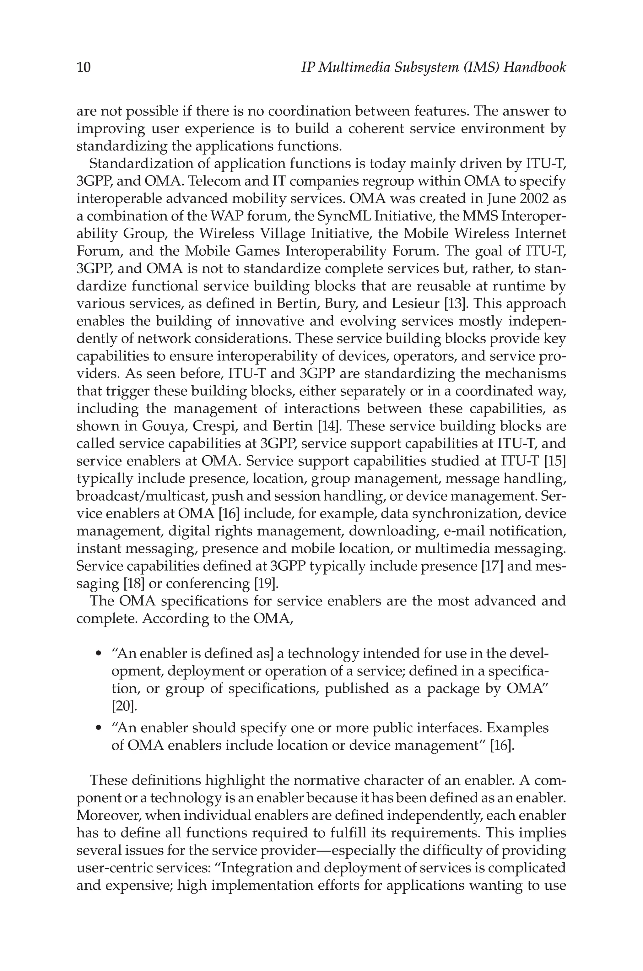 10 IP Multimedia Subsystem (IMS) Handbook
are not possible if there is no coordination between features. The answer to
improving user experience is to build a coherent service environment by
standardizing the applications functions.
Standardization of application functions is today mainly driven by ITU-T,
3GPP, and OMA. Telecom and IT companies regroup within OMA to specify
interoperable advanced mobility services. OMA was created in June 2002 as
a combination of the WAP forum, the SyncML Initiative, the MMS Interoper-
ability Group, the Wireless Village Initiative, the Mobile Wireless Internet
Forum, and the Mobile Games Interoperability Forum. The goal of ITU-T,
3GPP, and OMA is not to standardize complete services but, rather, to stan-
dardize functional service building blocks that are reusable at runtime by
various services, as defined in Bertin, Bury, and Lesieur [13]. This approach
enables the building of innovative and evolving services mostly indepen-
dently of network considerations. These service building blocks provide key
capabilities to ensure interoperability of devices, operators, and service pro-
viders. As seen before, ITU-T and 3GPP are standardizing the mechanisms
that trigger these building blocks, either separately or in a coordinated way,
including the management of interactions between these capabilities, as
shown in Gouya, Crespi, and Bertin [14]. These service building blocks are
called service capabilities at 3GPP, service support capabilities at ITU-T, and
service enablers at OMA. Service support capabilities studied at ITU-T [15]
typically include presence, location, group management, message handling,
broadcast/multicast, push and session handling, or device management. Ser-
vice enablers at OMA [16] include, for example, data synchronization, device
management, digital rights management, downloading, e-mail notification,
instant messaging, presence and mobile location, or multimedia messaging.
Service capabilities defined at 3GPP typically include presence [17] and mes-
saging [18] or conferencing [19].
The OMA specifications for service enablers are the most advanced and
complete. According to the OMA,
“An enabler is defined as] a technology intended for use in the devel-
opment, deployment or operation of a service; defined in a specifica-
tion, or group of specifications, published as a package by OMA”
[20].
“An enabler should specify one or more public interfaces. Examples
of OMA enablers include location or device management” [16].
These definitions highlight the normative character of an enabler. A com-
ponent or a technology is an enabler because it has been defined as an enabler.
Moreover, when individual enablers are defined independently, each enabler
has to define all functions required to fulfill its requirements. This implies
several issues for the service provider—especially the difficulty of providing
user-centric services: “Integration and deployment of services is complicated
and expensive; high implementation efforts for applications wanting to use
•
•
 