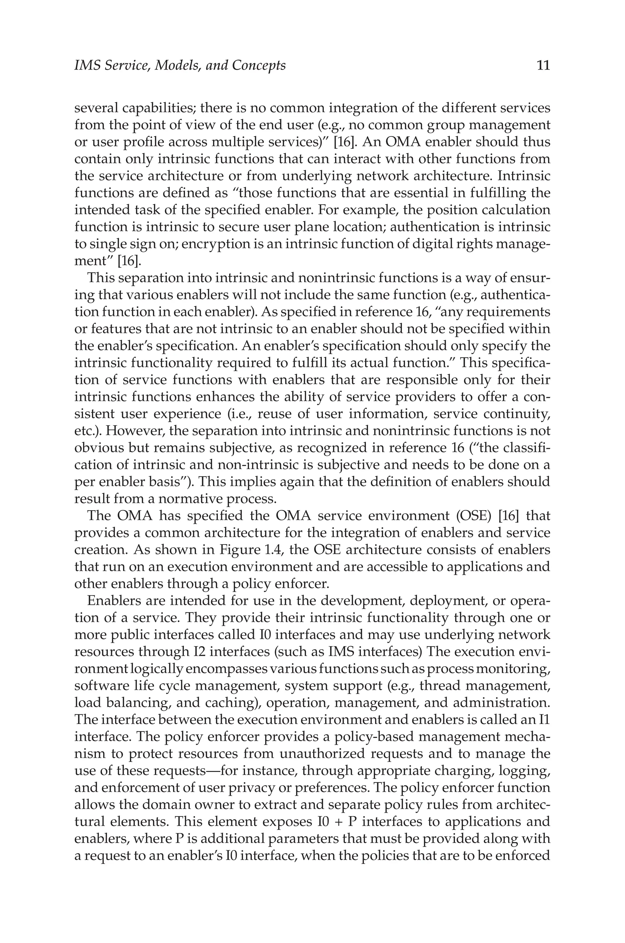 IMS Service, Models, and Concepts 11
several capabilities; there is no common integration of the different services
from the point of view of the end user (e.g., no common group management
or user profile across multiple services)” [16]. An OMA enabler should thus
contain only intrinsic functions that can interact with other functions from
the service architecture or from underlying network architecture. Intrinsic
functions are defined as “those functions that are essential in fulfilling the
intended task of the specified enabler. For example, the position calculation
function is intrinsic to secure user plane location; authentication is intrinsic
to single sign on; encryption is an intrinsic function of digital rights manage-
ment” [16].
This separation into intrinsic and nonintrinsic functions is a way of ensur-
ing that various enablers will not include the same function (e.g., authentica-
tion function in each enabler). As specified in reference 16, “any requirements
or features that are not intrinsic to an enabler should not be specified within
the enabler’s specification. An enabler’s specification should only specify the
intrinsic functionality required to fulfill its actual function.” This specifica-
tion of service functions with enablers that are responsible only for their
intrinsic functions enhances the ability of service providers to offer a con-
sistent user experience (i.e., reuse of user information, service continuity,
etc.). However, the separation into intrinsic and nonintrinsic functions is not
obvious but remains subjective, as recognized in reference 16 (“the classifi-
cation of intrinsic and non-intrinsic is subjective and needs to be done on a
per enabler basis”). This implies again that the definition of enablers should
result from a normative process.
The OMA has specified the OMA service environment (OSE) [16] that
provides a common architecture for the integration of enablers and service
creation. As shown in Figure 1.4, the OSE architecture consists of enablers
that run on an execution environment and are accessible to applications and
other enablers through a policy enforcer.
Enablers are intended for use in the development, deployment, or opera-
tion of a service. They provide their intrinsic functionality through one or
more public interfaces called I0 interfaces and may use underlying network
resources through I2 interfaces (such as IMS interfaces) The execution envi-
ronmentlogicallyencompassesvariousfunctionssuchasprocessmonitoring,
software life cycle management, system support (e.g., thread management,
load balancing, and caching), operation, management, and administration.
The interface between the execution environment and enablers is called an I1
interface. The policy enforcer provides a policy-based management mecha-
nism to protect resources from unauthorized requests and to manage the
use of these requests—for instance, through appropriate charging, logging,
and enforcement of user privacy or preferences. The policy enforcer function
allows the domain owner to extract and separate policy rules from architec-
tural elements. This element exposes I0 + P interfaces to applications and
enablers, where P is additional parameters that must be provided along with
a request to an enabler’s I0 interface, when the policies that are to be enforced
 