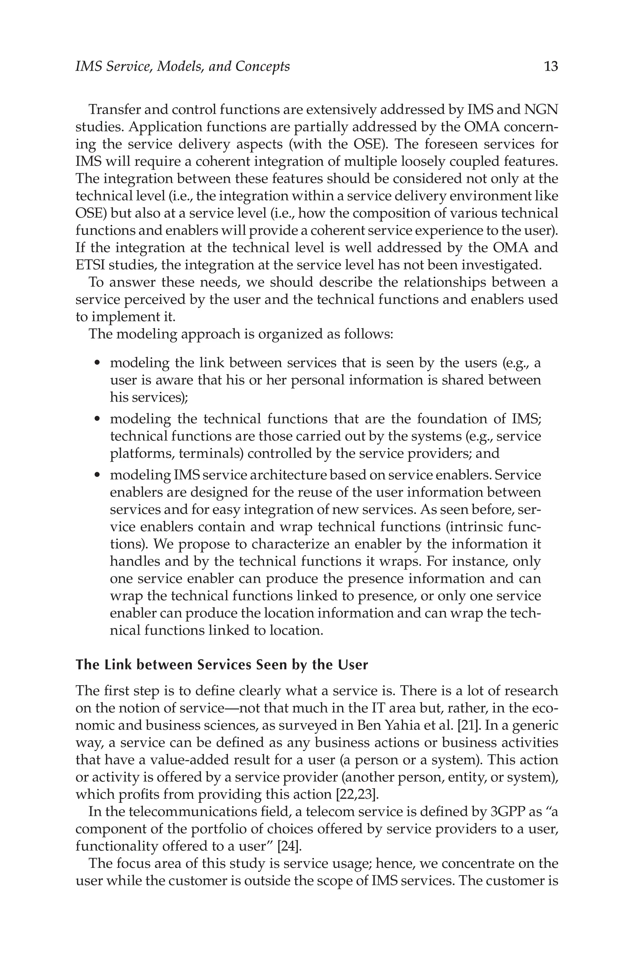 IMS Service, Models, and Concepts 13
Transfer and control functions are extensively addressed by IMS and NGN
studies. Application functions are partially addressed by the OMA concern-
ing the service delivery aspects (with the OSE). The foreseen services for
IMS will require a coherent integration of multiple loosely coupled features.
The integration between these features should be considered not only at the
technical level (i.e., the integration within a service delivery environment like
OSE) but also at a service level (i.e., how the composition of various technical
functions and enablers will provide a coherent service experience to the user).
If the integration at the technical level is well addressed by the OMA and
ETSI studies, the integration at the service level has not been investigated.
To answer these needs, we should describe the relationships between a
service perceived by the user and the technical functions and enablers used
to implement it.
The modeling approach is organized as follows:
modeling the link between services that is seen by the users (e.g., a
user is aware that his or her personal information is shared between
his services);
modeling the technical functions that are the foundation of IMS;
technical functions are those carried out by the systems (e.g., service
platforms, terminals) controlled by the service providers; and
modeling IMS service architecture based on service enablers. Service
enablers are designed for the reuse of the user information between
services and for easy integration of new services. As seen before, ser-
vice enablers contain and wrap technical functions (intrinsic func-
tions). We propose to characterize an enabler by the information it
handles and by the technical functions it wraps. For instance, only
one service enabler can produce the presence information and can
wrap the technical functions linked to presence, or only one service
enabler can produce the location information and can wrap the tech-
nical functions linked to location.
The Link between Services Seen by the User
The first step is to define clearly what a service is. There is a lot of research
on the notion of service—not that much in the IT area but, rather, in the eco-
nomic and business sciences, as surveyed in Ben Yahia et al. [21]. In a generic
way, a service can be defined as any business actions or business activities
that have a value-added result for a user (a person or a system). This action
or activity is offered by a service provider (another person, entity, or system),
which profits from providing this action [22,23].
In the telecommunications field, a telecom service is defined by 3GPP as “a
component of the portfolio of choices offered by service providers to a user,
functionality offered to a user” [24].
The focus area of this study is service usage; hence, we concentrate on the
user while the customer is outside the scope of IMS services. The customer is
•
•
•
 