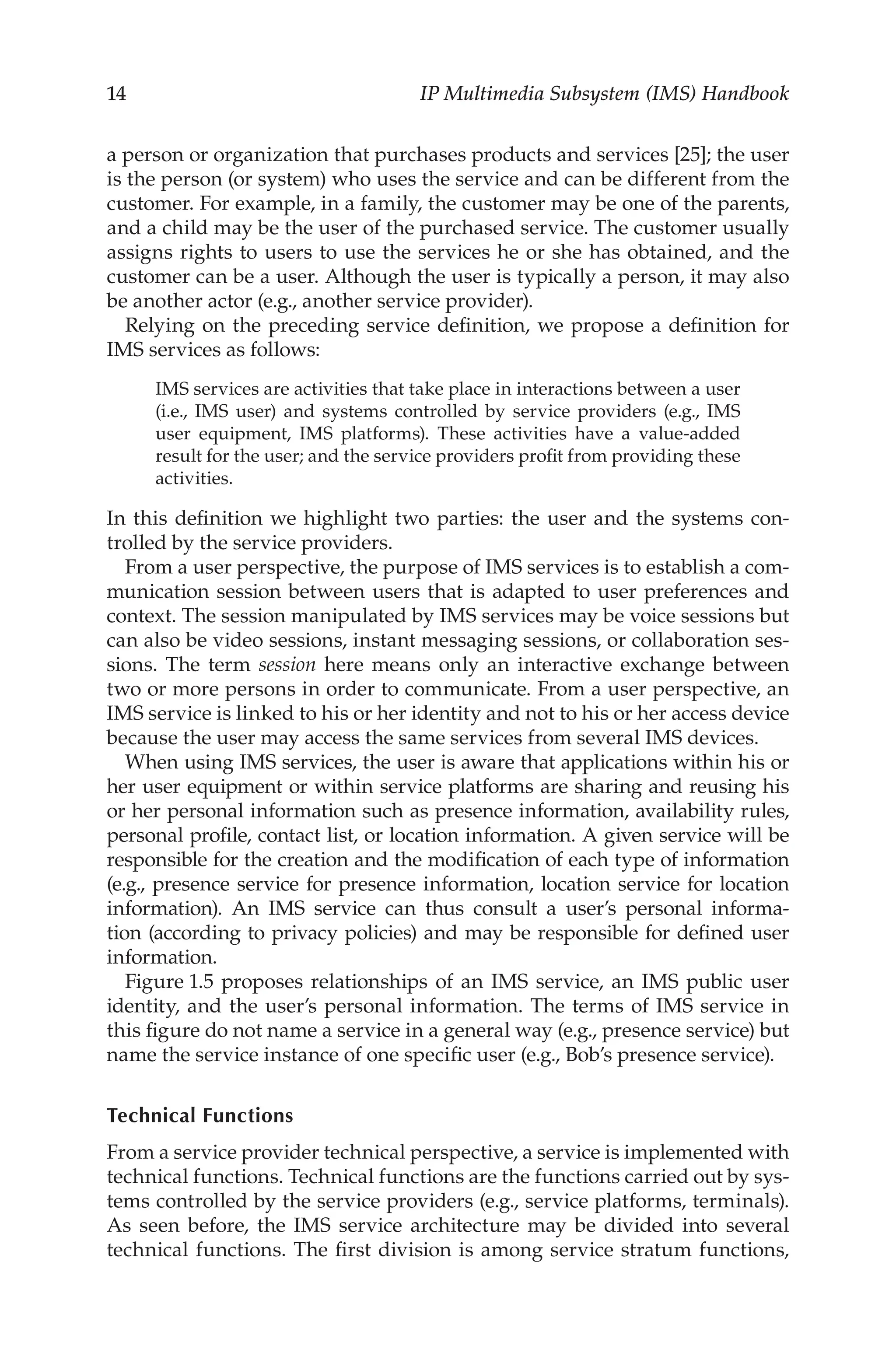 14 IP Multimedia Subsystem (IMS) Handbook
a person or organization that purchases products and services [25]; the user
is the person (or system) who uses the service and can be different from the
customer. For example, in a family, the customer may be one of the parents,
and a child may be the user of the purchased service. The customer usually
assigns rights to users to use the services he or she has obtained, and the
customer can be a user. Although the user is typically a person, it may also
be another actor (e.g., another service provider).
Relying on the preceding service definition, we propose a definition for
IMS services as follows:
IMS services are activities that take place in interactions between a user
(i.e., IMS user) and systems controlled by service providers (e.g., IMS
user equipment, IMS platforms). These activities have a value-added
result for the user; and the service providers profit from providing these
activities.
In this definition we highlight two parties: the user and the systems con-
trolled by the service providers.
From a user perspective, the purpose of IMS services is to establish a com-
munication session between users that is adapted to user preferences and
context. The session manipulated by IMS services may be voice sessions but
can also be video sessions, instant messaging sessions, or collaboration ses-
sions. The term session here means only an interactive exchange between
two or more persons in order to communicate. From a user perspective, an
IMS service is linked to his or her identity and not to his or her access device
because the user may access the same services from several IMS devices.
When using IMS services, the user is aware that applications within his or
her user equipment or within service platforms are sharing and reusing his
or her personal information such as presence information, availability rules,
personal profile, contact list, or location information. A given service will be
responsible for the creation and the modification of each type of information
(e.g., presence service for presence information, location service for location
information). An IMS service can thus consult a user’s personal informa-
tion (according to privacy policies) and may be responsible for defined user
information.
Figure 1.5 proposes relationships of an IMS service, an IMS public user
identity, and the user’s personal information. The terms of IMS service in
this figure do not name a service in a general way (e.g., presence service) but
name the service instance of one specific user (e.g., Bob’s presence service).
Technical Functions
From a service provider technical perspective, a service is implemented with
technical functions. Technical functions are the functions carried out by sys-
tems controlled by the service providers (e.g., service platforms, terminals).
As seen before, the IMS service architecture may be divided into several
technical functions. The first division is among service stratum functions,
 