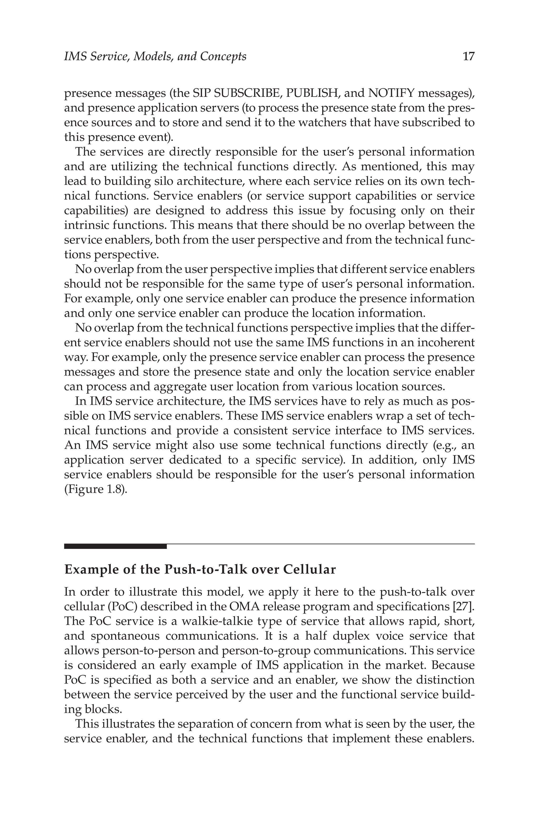 IMS Service, Models, and Concepts 17
presence messages (the SIP SUBSCRIBE, PUBLISH, and NOTIFY messages),
and presence application servers (to process the presence state from the pres-
ence sources and to store and send it to the watchers that have subscribed to
this presence event).
The services are directly responsible for the user’s personal information
and are utilizing the technical functions directly. As mentioned, this may
lead to building silo architecture, where each service relies on its own tech-
nical functions. Service enablers (or service support capabilities or service
capabilities) are designed to address this issue by focusing only on their
intrinsic functions. This means that there should be no overlap between the
service enablers, both from the user perspective and from the technical func-
tions perspective.
No overlap from the user perspective implies that different service enablers
should not be responsible for the same type of user’s personal information.
For example, only one service enabler can produce the presence information
and only one service enabler can produce the location information.
No overlap from the technical functions perspective implies that the differ-
ent service enablers should not use the same IMS functions in an incoherent
way. For example, only the presence service enabler can process the presence
messages and store the presence state and only the location service enabler
can process and aggregate user location from various location sources.
In IMS service architecture, the IMS services have to rely as much as pos-
sible on IMS service enablers. These IMS service enablers wrap a set of tech-
nical functions and provide a consistent service interface to IMS services.
An IMS service might also use some technical functions directly (e.g., an
application server dedicated to a specific service). In addition, only IMS
service enablers should be responsible for the user’s personal information
(Figure 1.8).
Example of the Push-to-Talk over Cellular
In order to illustrate this model, we apply it here to the push-to-talk over
cellular (PoC) described in the OMA release program and specifications [27].
The PoC service is a walkie-talkie type of service that allows rapid, short,
and spontaneous communications. It is a half duplex voice service that
allows person-to-person and person-to-group communications. This service
is considered an early example of IMS application in the market. Because
PoC is specified as both a service and an enabler, we show the distinction
between the service perceived by the user and the functional service build-
ing blocks.
This illustrates the separation of concern from what is seen by the user, the
service enabler, and the technical functions that implement these enablers.
 