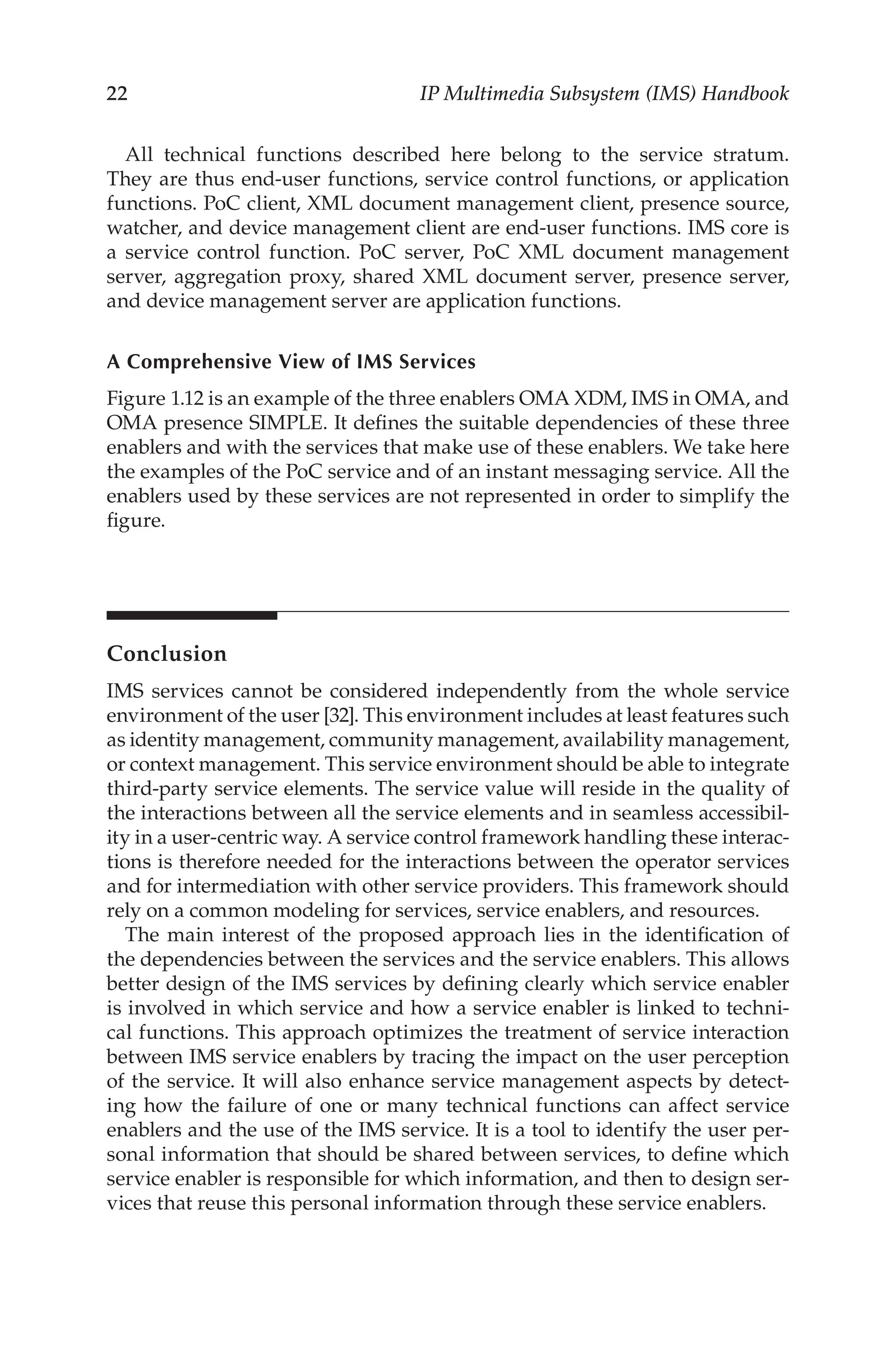 22 IP Multimedia Subsystem (IMS) Handbook
All technical functions described here belong to the service stratum.
They are thus end-user functions, service control functions, or application
functions. PoC client, XML document management client, presence source,
watcher, and device management client are end-user functions. IMS core is
a service control function. PoC server, PoC XML document management
server, aggregation proxy, shared XML document server, presence server,
and device management server are application functions.
A Comprehensive View of IMS Services
Figure 1.12 is an example of the three enablers OMA XDM, IMS in OMA, and
OMA presence simple. It defines the suitable dependencies of these three
enablers and with the services that make use of these enablers. We take here
the examples of the PoC service and of an instant messaging service. All the
enablers used by these services are not represented in order to simplify the
figure.
Conclusion
IMS services cannot be considered independently from the whole service
environment of the user [32]. This environment includes at least features such
as identity management, community management, availability management,
or context management. This service environment should be able to integrate
third-party service elements. The service value will reside in the quality of
the interactions between all the service elements and in seamless accessibil-
ity in a user-centric way. A service control framework handling these interac-
tions is therefore needed for the interactions between the operator services
and for intermediation with other service providers. This framework should
rely on a common modeling for services, service enablers, and resources.
The main interest of the proposed approach lies in the identification of
the dependencies between the services and the service enablers. This allows
better design of the IMS services by defining clearly which service enabler
is involved in which service and how a service enabler is linked to techni-
cal functions. This approach optimizes the treatment of service interaction
between IMS service enablers by tracing the impact on the user perception
of the service. It will also enhance service management aspects by detect-
ing how the failure of one or many technical functions can affect service
enablers and the use of the IMS service. It is a tool to identify the user per-
sonal information that should be shared between services, to define which
service enabler is responsible for which information, and then to design ser-
vices that reuse this personal information through these service enablers.
 