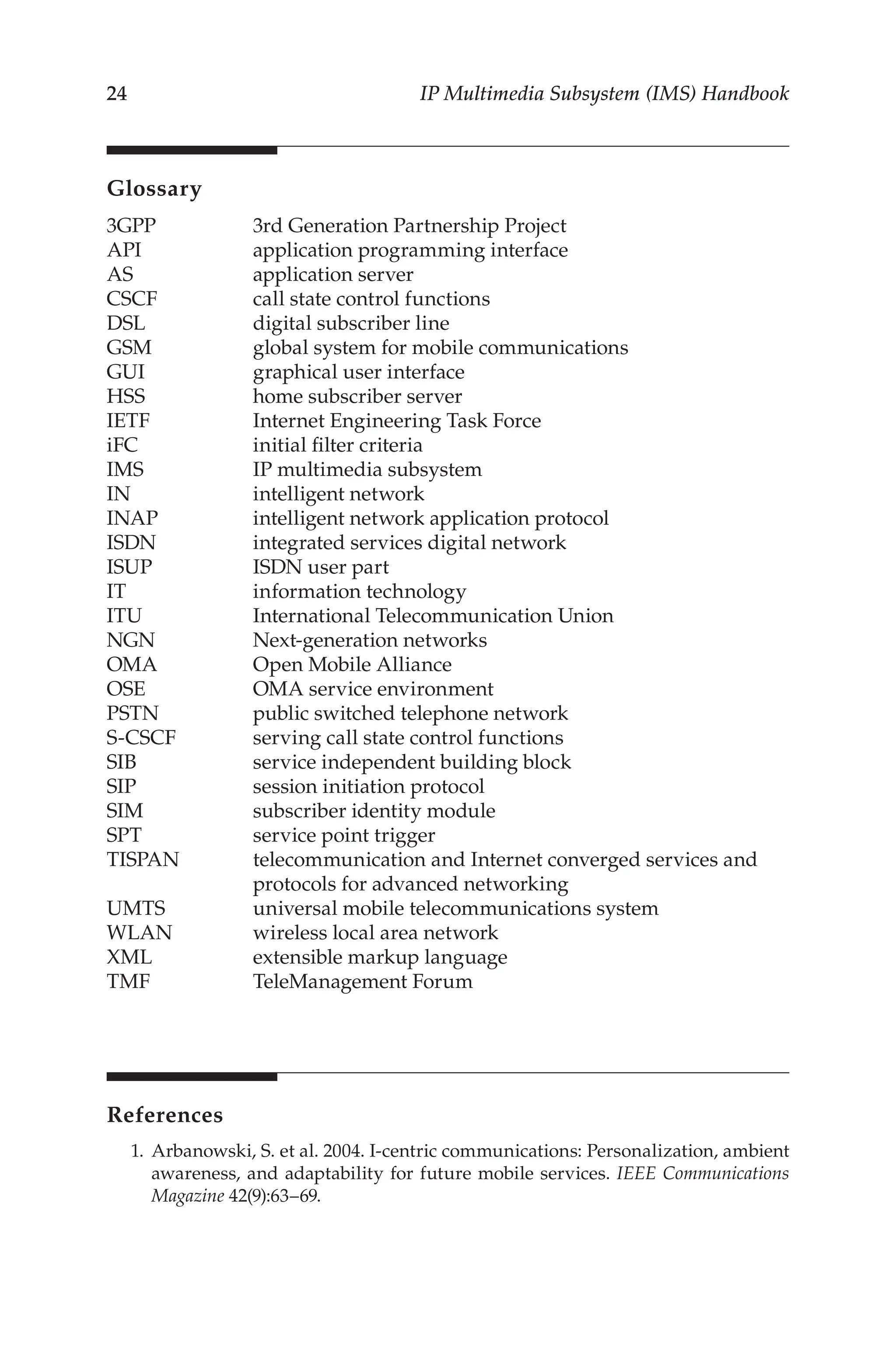 24 IP Multimedia Subsystem (IMS) Handbook
Glossary
3GPP		 3rd Generation Partnership Project
API		 application programming interface
AS		 application server
CSCF		 call state control functions
DSL		 digital subscriber line
GSM		 global system for mobile communications
GUI		 graphical user interface
HSS		 home subscriber server
IETF		 Internet Engineering Task Force
iFC		 initial filter criteria
IMS		 IP multimedia subsystem
IN		 intelligent network
INAP		 intelligent network application protocol
ISDN		 integrated services digital network
ISUP		 ISDN user part
IT		 information technology
ITU		 International Telecommunication Union
NGN		 Next-generation networks
OMA		 Open Mobile Alliance
OSE		 OMA service environment
PSTN		 public switched telephone network
S-CSCF		 serving call state control functions
SIB		 service independent building block
SIP		 session initiation protocol
SIM		 subscriber identity module
SPT		 service point trigger
TISPAN		 telecommunication and Internet converged services and 		
protocols for advanced networking
UMTS		 universal mobile telecommunications system
WLAN		 wireless local area network
XML		 extensible markup language
TMF		 TeleManagement Forum
References
1. Arbanowski, S. et al. 2004. I-centric communications: Personalization, ambient
awareness, and adaptability for future mobile services. IEEE Communications
Magazine 42(9):63–69.
 