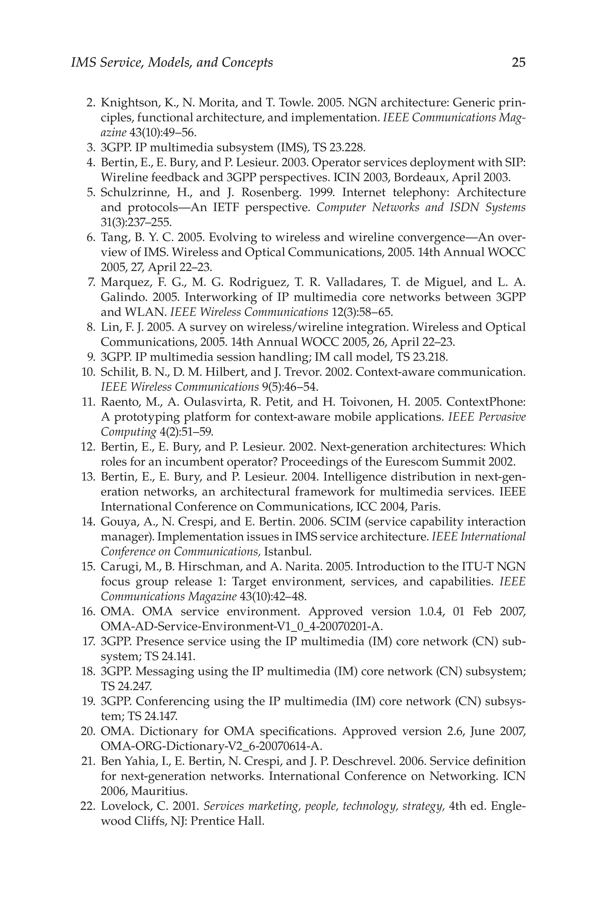 IMS Service, Models, and Concepts 25
2. Knightson, K., N. Morita, and T. Towle. 2005. NGN architecture: Generic prin-
ciples, functional architecture, and implementation. IEEE Communications Mag-
azine 43(10):49–56.
3. 3GPP. IP multimedia subsystem (IMS), TS 23.228.
4. Bertin, E., E. Bury, and P. Lesieur. 2003. Operator services deployment with SIP:
Wireline feedback and 3GPP perspectives. ICIN 2003, Bordeaux, April 2003.
5. Schulzrinne, H., and J. Rosenberg. 1999. Internet telephony: Architecture
and protocols—An IETF perspective. Computer Networks and ISDN Systems
31(3):237–255.
6. Tang, B. Y. C. 2005. Evolving to wireless and wireline convergence—An over-
view of IMS. Wireless and Optical Communications, 2005. 14th Annual WOCC
2005, 27, April 22–23.
7. Marquez, F. G., M. G. Rodriguez, T. R. Valladares, T. de Miguel, and L. A.
Galindo. 2005. Interworking of IP multimedia core networks between 3GPP
and WLAN. IEEE Wireless Communications 12(3):58–65.
8. Lin, F. J. 2005. A survey on wireless/wireline integration. Wireless and Optical
Communications, 2005. 14th Annual WOCC 2005, 26, April 22–23.
9. 3GPP. IP multimedia session handling; IM call model, TS 23.218.
10. Schilit, B. N., D. M. Hilbert, and J. Trevor. 2002. Context-aware communication.
IEEE Wireless Communications 9(5):46–54.
11. Raento, M., A. Oulasvirta, R. Petit, and H. Toivonen, H. 2005. ContextPhone:
A prototyping platform for context-aware mobile applications. IEEE Pervasive
Computing 4(2):51–59.
12. Bertin, E., E. Bury, and P. Lesieur. 2002. Next-generation architectures: Which
roles for an incumbent operator? Proceedings of the Eurescom Summit 2002.
13. Bertin, E., E. Bury, and P. Lesieur. 2004. Intelligence distribution in next-gen-
eration networks, an architectural framework for multimedia services. IEEE
International Conference on Communications, ICC 2004, Paris.
14. Gouya, A., N. Crespi, and E. Bertin. 2006. SCIM (service capability interaction
manager). Implementation issues in IMS service architecture. IEEE International
Conference on Communications, Istanbul.
15. Carugi, M., B. Hirschman, and A. Narita. 2005. Introduction to the ITU-T NGN
focus group release 1: Target environment, services, and capabilities. IEEE
Communications Magazine 43(10):42–48.
16. OMA. OMA service environment. Approved version 1.0.4, 01 Feb 2007,
OMA-AD-Service-Environment-V1_0_4-20070201-A.
17. 3GPP. Presence service using the IP multimedia (IM) core network (CN) sub-
system; TS 24.141.
18. 3GPP. Messaging using the IP multimedia (IM) core network (CN) subsystem;
TS 24.247.
19. 3GPP. Conferencing using the IP multimedia (IM) core network (CN) subsys-
tem; TS 24.147.
20. OMA. Dictionary for OMA specifications. Approved version 2.6, June 2007,
OMA-ORG-Dictionary-V2_6-20070614-A.
21. Ben Yahia, I., E. Bertin, N. Crespi, and J. P. Deschrevel. 2006. Service definition
for next-generation networks. International Conference on Networking. ICN
2006, Mauritius.
22. Lovelock, C. 2001. Services marketing, people, technology, strategy, 4th ed. Engle-
wood Cliffs, NJ: Prentice Hall.
 