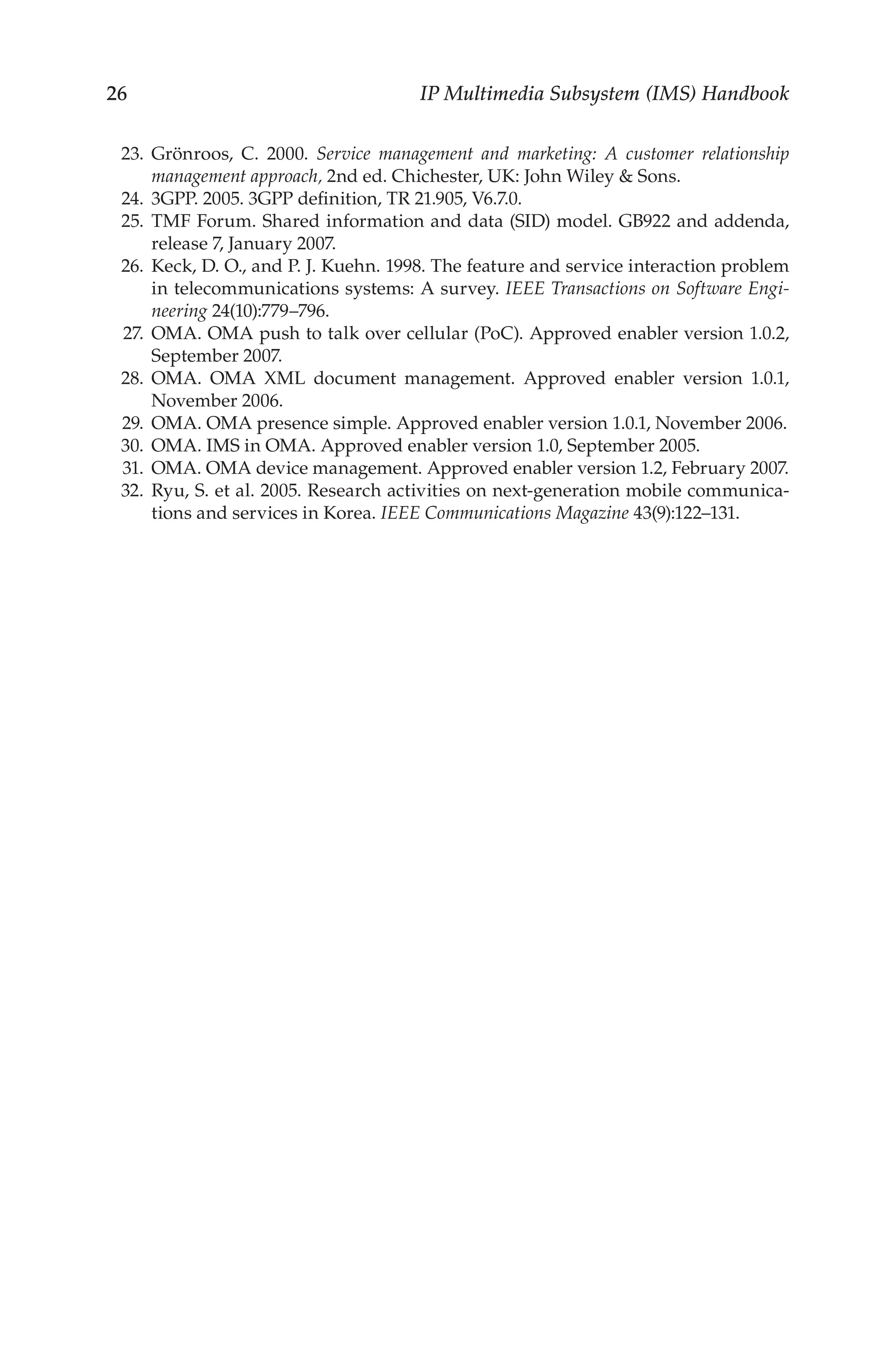 26 IP Multimedia Subsystem (IMS) Handbook
23. Grönroos, C. 2000. Service management and marketing: A customer relationship
management approach, 2nd ed. Chichester, UK: John Wiley  Sons.
24. 3GPP. 2005. 3GPP definition, TR 21.905, V6.7.0.
25. TMF Forum. Shared information and data (SID) model. GB922 and addenda,
release 7, January 2007.
26. Keck, D. O., and P. J. Kuehn. 1998. The feature and service interaction problem
in telecommunications systems: A survey. IEEE Transactions on Software Engi-
neering 24(10):779–796.
27. OMA. OMA push to talk over cellular (PoC). Approved enabler version 1.0.2,
September 2007.
28. OMA. OMA XML document management. Approved enabler version 1.0.1,
November 2006.
29. OMA. OMA presence simple. Approved enabler version 1.0.1, November 2006.
30. OMA. IMS in OMA. Approved enabler version 1.0, September 2005.
31. OMA. OMA device management. Approved enabler version 1.2, February 2007.
32. Ryu, S. et al. 2005. Research activities on next-generation mobile communica-
tions and services in Korea. IEEE Communications Magazine 43(9):122–131.
 