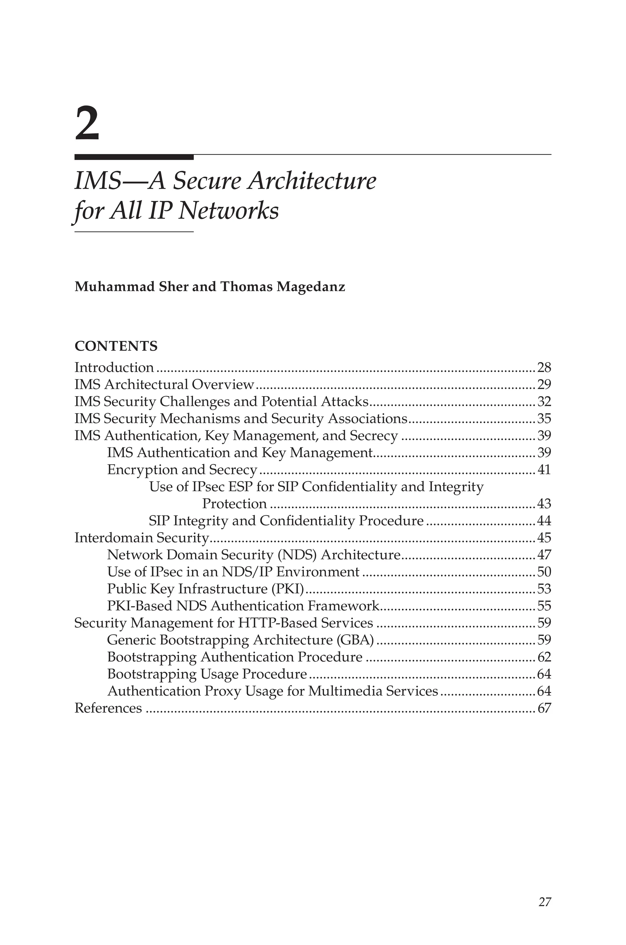 27
2
IMS—A Secure Architecture
for All IP Networks
Muhammad Sher and Thomas Magedanz
contents
Introduction............................................................................................................28
IMS Architectural Overview................................................................................29
IMS Security Challenges and Potential Attacks.
...............................................32
IMS Security Mechanisms and Security Associations.
....................................35
IMS Authentication, Key Management, and Secrecy.......................................39
IMS Authentication and Key Management..............................................39
Encryption and Secrecy...............................................................................41
Use of IPsec ESP for SIP Confidentiality and Integrity
Protection............................................................................43
SIP Integrity and Confidentiality Procedure................................44
Interdomain Security............................................................................................45
Network Domain Security (NDS) Architecture.
......................................47
Use of IPsec in an NDS/IP Environment..................................................50
Public Key Infrastructure (PKI)..................................................................53
PKI-Based NDS Authentication Framework.
............................................55
Security Management for HTTP-Based Services..............................................59
Generic Bootstrapping Architecture (GBA)..............................................59
Bootstrapping Authentication Procedure.................................................62
Bootstrapping Usage Procedure.................................................................64
Authentication Proxy Usage for Multimedia Services............................64
References...............................................................................................................67
 